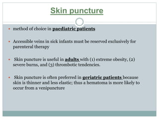 Skin puncture
 method of choice in paediatric patients
 Accessible veins in sick infants must be reserved exclusively for
parenteral therapy
 Skin puncture is useful in adults with (1) extreme obesity, (2)
severe burns, and (3) thrombotic tendencies.
 Skin puncture is often preferred in geriatric patients because
skin is thinner and less elastic; thus a hematoma is more likely to
occur from a venipuncture
 