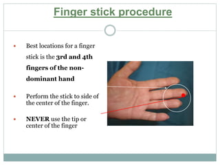  Best locations for a finger
stick is the 3rd and 4th
fingers of the non-
dominant hand
 Perform the stick to side of
the center of the finger.
 NEVER use the tip or
center of the finger
Finger stick procedure
 