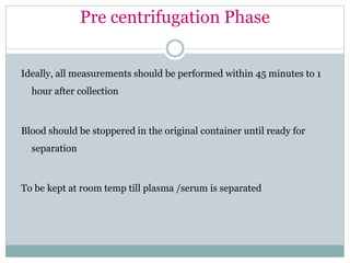 Pre centrifugation Phase
Ideally, all measurements should be performed within 45 minutes to 1
hour after collection
Blood should be stoppered in the original container until ready for
separation
To be kept at room temp till plasma /serum is separated
 