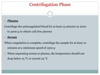 Centrifugation Phase
 Plasma
Centrifuge the anticoagulated blood for at least 15 minutes at 2000
to 3000 g to obtain cell-free plasma
 Serum
When coagulation is complete, centrifuge the sample for at least 10
minutes at a minimum speed of 1500 g
 When separating serum or plasma, the temperature should not
drop below 15 °C or exceed 24 °C
 