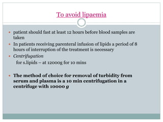 To avoid lipaemia
 patient should fast at least 12 hours before blood samples are
taken
 In patients receiving parenteral infusion of lipids a period of 8
hours of interruption of the treatment is necessary
 Centrifugation
for s.lipids – at 12000g for 10 mins
 The method of choice for removal of turbidity from
serum and plasma is a 10 min centrifugation in a
centrifuge with 10000 g
 