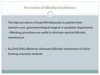 Prevention of bilirubin interference
 The high prevalence of hyperbilirubinaemia in patients from
intensive care, gastroenterological surgical or paediatric departments
--Blanking procedures are useful to eliminate spectral bilirubin
interferences
 K4 [Fe(CN)6] effectively eliminates bilirubin interference in H2O2-
forming enzymatic methods
 