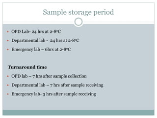 Sample storage period
 OPD Lab- 24 hrs at 2-8oC
 Departmental lab - 24 hrs at 2-8oC
 Emergency lab – 6hrs at 2-8oC
Turnaround time
 OPD lab – 7 hrs after sample collection
 Departmental lab – 7 hrs after sample receiving
 Emergency lab- 3 hrs after sample receiving
 