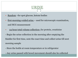 URINE
 Random –for spot glucose, ketone bodies
 first-morning-voided urine – used for microscopic examination,
and HCG measurement
 24-hour total volume collection- for protein, creatinine
- Begin the urine collection in the morning after emptying the
bladder for first time, note the exact time and collect urine till next
morning sample
- Store the bottle at room temperature or in refrigerator
- Any urine passed with bowel movement should also be collected
 