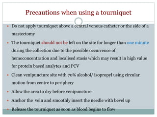 Precautions when using a tourniquet
 Do not apply tourniquet above a central venous catheter or the side of a
mastectomy
 The tourniquet should not be left on the site for longer than one minute
during the collection due to the possible occurrence of
hemoconcentration and localised stasis which may result in high value
for protein based analytes and PCV
 Clean venipuncture site with 70% alcohol/ isopropyl using circular
motion from centre to periphery
 Allow the area to dry before venipuncture
 Anchor the vein and smoothly insert the needle with bevel up
 Release the tourniquet as soon as blood begins to flow
 
