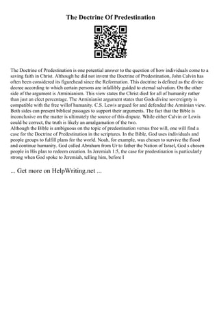 The Doctrine Of Predestination
The Doctrine of Predestination is one potential answer to the question of how individuals come to a
saving faith in Christ. Although he did not invent the Doctrine of Predestination, John Calvin has
often been considered its figurehead since the Reformation. This doctrine is defined as the divine
decree according to which certain persons are infallibly guided to eternal salvation. On the other
side of the argument is Arminianism. This view states the Christ died for all of humanity rather
than just an elect percentage. The Arminianist argument states that Gods divine sovereignty is
compatible with the free willof humanity. C.S. Lewis argued for and defended the Arminian view.
Both sides can present biblical passages to support their arguments. The fact that the Bible is
inconclusive on the matter is ultimately the source of this dispute. While either Calvin or Lewis
could be correct, the truth is likely an amalgamation of the two.
Although the Bible is ambiguous on the topic of predestination versus free will, one will find a
case for the Doctrine of Predestination in the scriptures. In the Bible, God uses individuals and
people groups to fulfill plans for the world. Noah, for example, was chosen to survive the flood
and continue humanity. God called Abraham from Ur to father the Nation of Israel, God s chosen
people in His plan to redeem creation. In Jeremiah 1:5, the case for predestination is particularly
strong when God spoke to Jeremiah, telling him, before I
... Get more on HelpWriting.net ...
 