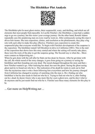 The Hitchhiker Plot Analysis
The Hitchhiker plot In most ghost stories, there suspenseful, scary, and thrilling, and which are all
elements that most people find enjoyable. In Lucille Fletcher s the Hitchhiker, a man had a sudden
urge to go on a journey, but this wasn t your average journey. On the other hand, Ronald Adams
repeatedly sees this perplexing man on every road he went on. After continuously seeing this man it
drives him insane. She uses exposition, climax, and resolution as the plotelements, they play a big
role with each other to make this play effective. Fletchers uses exposition to create this
suspenseful play that everyone would like. To begin with Fletchers development of the suspense is
the exposition. The hitchhiker stated I left Brooklyn to drive to California (1001). This is the start
of the exposition that shows how this story started and where the setting will mostly take place,
these were the roots of the play to get the suspense going. The Second way is when the... Show
more content on Helpwriting.net ...
When he gets done with the call after he finds out hes dead, he freezes. After he get done with
the call, the whole mood of the story changes, it goes from going on a journey to seeing the
hitchhiker and then founding out your dead. The mood changed throughout the story and that s
how Fletcher wanted it go. After realizing hes dead, hes sees the ghost. Seeing the ghost seeing
ghost and try to found out who he is. The realization of his death he wants to seek out to find
who the mysterious man is who s been following him everywhere and how his journey changed
from California has changed to journey of searching who the man is. He s finding out who
hitchhiker is but he also needs to find out who he is. Trying to find out who he is, after finding
out he s dead, he doesn t know who is any more like he s just a ghost now, and he don t what to
do anymore and he just needs find out who he is. Fletcher uses these many elements for this play to
be
... Get more on HelpWriting.net ...
 