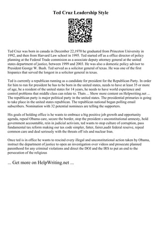Ted Cruz Leadership Style
Ted Cruz was born in canada in December 22,1970 he graduated from Princeton University in
1992, and then from Harvard Law school in 1995. Ted started off as a office director of policy
planning at the Federal Trade commision as a associate deputy attorney general at the united
states department of justice, between 1999 and 2003. He was also a domestic policy advisor to
President George W. Bush. Ted served as a solicitor general of texas. He was one of the first
hispanics that served the longest in a solicitor general in texas.
Ted is currently a republican running as a candidate for president for the Republican Party. In order
for him to run for president he has to be born in the united states, needs to have at least 35 or more
of age, be a resident of the united states for 14 years, he needs to have world experience and
control problems that middle class can relate to. Thats ... Show more content on Helpwriting.net ...
The republican party is major political party in the united states. The presidential primaries is going
to take place in the united states republican. The republican national began polling email
subscribers. Nomination with 32 potential nominees are telling the supporters.
His goals of holding office is he wants to embrace a big positive job growth and opportunity
agenda, repeal Obama care, secure the border, stop the president s unconstitutional amnesty, hold
government accountable, rein in judicial activism, ted wants to stop culture of corruption, pass
fundamental tax reform making our tax code simpler, fatter, fairer,audit federal reserve, repeal
common care and deal seriously with the threats off isls and nuclear Iran.
Once ted is in office he wants to rescind every illegal and unconstitutional action taken by Obama,
instruct the department of justice to open an investigation over videos and prosecute planned
parenthood for any criminal violations and direct the DOJ and the IRS to put an end to the
persecution of the religious
... Get more on HelpWriting.net ...
 