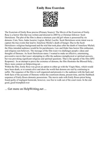 Emily Rose Exorcism
The Exorcism of Emily Rose precise (Primary Source): The Movie of the Exorcism of Emily
Rose is a horror film that was written and directed in 2005 by a Christian follower: Scott
Derrickson. The plot of the film is about a nineteen year old girl whom is possessed by six
demons: Cain, Nero, Judas Iscariot, Legion, Belial, Lucifer. Scott Derrickson wrote intent was to
capture the true events that lead to Anneliese Michel s death of hunger. Due to the Scott
Derrickson s religious background and the trial that took place after the death of Anneliese Michel;
the films intended audience would be for parishioners, Law and Order fans horror film enthusiast,
and religious non believers. The message of the film wasn t to challenges people s ideas and
thoughts of Demons. As Scott Derrickson states: I wanted to make an effective, entertaining,
provocative movie that wasn t attempting to offer the audience metaphysical or spiritual answers,
but was provoking significant religious and spiritual questions. That is the agenda of the film (SPU
Response) . In an attempt to prove the existence of demons, the film illustrates the Blessed Holy...
Show more content on Helpwriting.net ...
Within the film, Emily Rose was given an option to either go with the Virgin Mary, which would
have been death, or to remain alive and show the world that demons are real by continuing to
suffer. The sequence of the film is well organized and presents it s the audience with the back and
forth facts of the accounts of Demons within the courtroom drama, present time, and the flashback
sequence of Emily Roses demonic possessions. The movie ends with Emily Roses priest being
found guilty of negligent homicide, however, was free to walk out of the court room. In the end
good, good triumphed over
... Get more on HelpWriting.net ...
 