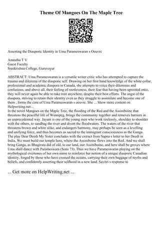 Theme Of Mangoes On The Maple Tree
Asserting the Diasporic Identity in Uma Parameswaran s Oeuvre
Amrutha T V
Guest Faculty
Sreekrishna College, Guruvayur
ABSTRACT: Uma Parameswaran is a versatile writer critic who has attempted to capture the
trauma and dilemma of the diasporic self. Drawing on her first hand knowledge of the white collar,
professional and academic diaspora in Canada, she attempts to voice their dilemmas and
confusions, and above all, their feeling of rootlessness, their fear that having been uprooted once,
they will never again be able to take root anywhere, despite their best efforts. The angst of the
diaspora, striving to retain their identity even as they struggle to assimilate and become one of
them , forms the core of Uma Parameswaran s oeuvre. She ... Show more content on
Helpwriting.net ...
In the novel Mangoes on the Maple Tree, the flooding of the Red and the Assiniboine that
threatens the peaceful life of Winnipeg, brings the community together and removes barriers in
an unprecedented way. Jayant is one of the young men who work tirelessly, shoulder to shoulder
with the others, to sandbag the river and divert the floodwaters. The waters of the river that
threatens brown and white alike, and endangers harmony, may perhaps be seen as a levelling
and unifying force, and thus becomes as sacred to the immigrant consciousness as the Ganga.
The play Dear Deedi My Sister concludes with the extract from Sapna s letter to her Deedi in
India, We must build our temple here, where the Assiniboine flows into the Red. And we shall
bring Ganga, as Bhagirata did of old, to our land, our Assiniboine, and here shall be groves where
Uma shall dance with Parameswara (Sons 73). Thus we have Parameswaran playing on the
mythological overtones of her own name to reinforce her notion of a unique diasporic Canadian
identity, forged by those who have crossed the oceans, carrying their own baggage of myths and
beliefs, and confidently asserting their selfhood in a new land. Savitri s response to
... Get more on HelpWriting.net ...
 