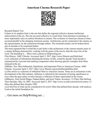 American Cinema Research Paper
Research Report Two
Culture in its simplest form is the arts that define the regional collective human intellectual
achievement of the era. The arts are most reflective in visual form, from literature to painting, to
more importantly since its earliest floriation in cinema. The evolution of American cinema at times
occurred parallel to the changing American society. Architecture can be connected to the cinema, in
the representation, by the connection through culture. The twentieth century can be broken down
into its decades to be examined further.
The main argument that I would like to put forth is that architecture in the cinema remains more of
a unique defining characteristic, working with the genre of the movie, than the story line of the
work. The backdrop is ... Show more content on Helpwriting.net ...
Film History. AMC Filmsite. Accessed April 2, 2017. http://www.filmsite.org/filmh.html
п‚§A collection of information detailing the history of film, sorted by decade. Each decade is
summarized by it pivotal and marking components while drawing specific examples from films
released in the era.
пЂDirks, Tim. Most Influential, Significant, and Important Films in American Cinema. AMC
Filmsite. Accessed April 2, 2017. http://www.filmsite.org/mostinfluentialfilms.html
п‚§The article is a selection of influential films in American cinema. These act as milestones in the
development of the film industry. Influence is inferred by the moments of lasting significance or
even when the pop culture at times became a reflection of ideas represented on the screen.
пЂMurray, Noel, Keith Phipps, Nathan Rabin, and Scott Tobias. Inventory: 12 Films That Defined
Their Decades. May 14, 2007. Accessed April 2, 2017. http://www.avclub.com/article/inventory 12
films that defined their decades 1909
п‚§A brief list of what can be considered to be twelve films that defined their decade, with analysis.
Used as the initial foundation for
... Get more on HelpWriting.net ...
 