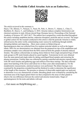 The Pesticide Called Atrazine Acts as an Endocrine...
The article reviewed in this summary is
Hayes, T.B., Khoury, V., Narayan, A., Nazir, M., Park, A., Brown, T., Adame, L., Chan, E.,
Buchholz, D., Stueve, T., and Gallipeau, S. 2010. Atrazine induces complete feminization and
chemical castration in male African clawed frogs (Xenopus laevis). Proceedings of the National
Academy of Sciences 107: 4612 4617. The authors have assigned key words described throughout
this article including amphibian decline, endocrine disruption, pesticide and sex reversal. The larger
or global context for the research conducted in this article is that the pesticide Atrazine is widely
utilized across the entire world, contaminating water sources by mobilizing through rainfall,
disrupting habitats and impacting ... Show more content on Helpwriting.net ...
Spermatogenesis data was collected from five random testicular tubules as well as the largest
tubule. DNA for sex determination was obtained from the prepared toe tips of the amphibians and
aromatase samples were collected from the RNA removed from the gonads of atrazine induced
females. The authors collected data on mating choice behavior from single and paired frogs of both
male groups to ZW stock females placed in a pool together. Testosterone levels were obtained
from the same paired and single males by taking centrifuged blood samples and extracting the
plasma testosterone. Fertility data was collected by pairing controlled and atrazine exposed males
with ZW stock females and gathering eggs and embryos from these matings. The data collected
spans from hatching of the larvae until about two to three years after metamorphosis. For the
morphometric measurements, statistical analyses were performed. The dilator larynges were
examined by the proportion extended beyond the thiohyral in order to determine the significance
of the length of the extension. The presence or absence of observable nuptial pads was analyzed,
to determine it as a sex characteristic of males. Breeding glands were evaluated by considering the
maximum area of the largest gland which was then compared to the areas of other glands to
observe the size differences between the control and atrazine treated males. Stages of
spermatogenesis for the testis and tubules with and
... Get more on HelpWriting.net ...
 
