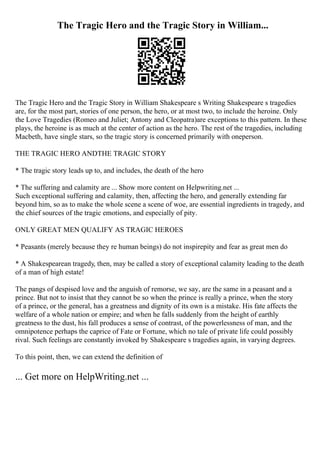 The Tragic Hero and the Tragic Story in William...
The Tragic Hero and the Tragic Story in William Shakespeare s Writing Shakespeare s tragedies
are, for the most part, stories of one person, the hero, or at most two, to include the heroine. Only
the Love Tragedies (Romeo and Juliet; Antony and Cleopatra)are exceptions to this pattern. In these
plays, the heroine is as much at the center of action as the hero. The rest of the tragedies, including
Macbeth, have single stars, so the tragic story is concerned primarily with oneperson.
THE TRAGIC HERO ANDTHE TRAGIC STORY
* The tragic story leads up to, and includes, the death of the hero
* The suffering and calamity are ... Show more content on Helpwriting.net ...
Such exceptional suffering and calamity, then, affecting the hero, and generally extending far
beyond him, so as to make the whole scene a scene of woe, are essential ingredients in tragedy, and
the chief sources of the tragic emotions, and especially of pity.
ONLY GREAT MEN QUALIFY AS TRAGIC HEROES
* Peasants (merely because they re human beings) do not inspirepity and fear as great men do
* A Shakespearean tragedy, then, may be called a story of exceptional calamity leading to the death
of a man of high estate!
The pangs of despised love and the anguish of remorse, we say, are the same in a peasant and a
prince. But not to insist that they cannot be so when the prince is really a prince, when the story
of a prince, or the general, has a greatness and dignity of its own is a mistake. His fate affects the
welfare of a whole nation or empire; and when he falls suddenly from the height of earthly
greatness to the dust, his fall produces a sense of contrast, of the powerlessness of man, and the
omnipotence perhaps the caprice of Fate or Fortune, which no tale of private life could possibly
rival. Such feelings are constantly invoked by Shakespeare s tragedies again, in varying degrees.
To this point, then, we can extend the definition of
... Get more on HelpWriting.net ...
 