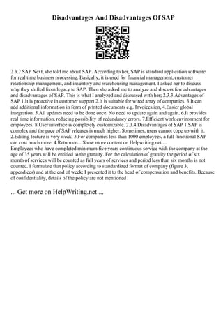 Disadvantages And Disadvantages Of SAP
2.3.2.SAP Next, she told me about SAP. According to her, SAP is standard application software
for real time business processing. Basically, it is used for financial management, customer
relationship management, and inventory and warehousing management. I asked her to discuss
why they shifted from legacy to SAP. Then she asked me to analyze and discuss few advantages
and disadvantages of SAP. This is what I analyzed and discussed with her; 2.3.3.Advantages of
SAP 1.It is proactive in customer support 2.It is suitable for wired array of companies. 3.It can
add additional information in form of printed documents e.g. Invoices.ion, 4.Easier global
integration. 5.All updates need to be done once. No need to update again and again. 6.It provides
real time information, reducing possibility of redundancy errors. 7.Efficient work environment for
employees. 8.User interface is completely customizable. 2.3.4.Disadvantages of SAP 1.SAP is
complex and the pace of SAP releases is much higher. Sometimes, users cannot cope up with it.
2.Editing feature is very weak. 3.For companies less than 1000 employees, a full functional SAP
can cost much more. 4.Return on... Show more content on Helpwriting.net ...
Employees who have completed minimum five years continuous service with the company at the
age of 35 years will be entitled to the gratuity. For the calculation of gratuity the period of six
month of services will be counted as full years of services and period less than six months is not
counted. I formulate that policy according to standardized format of company (figure 3,
appendices) and at the end of week; I presented it to the head of compensation and benefits. Because
of confidentiality, details of the policy are not mentioned
... Get more on HelpWriting.net ...
 