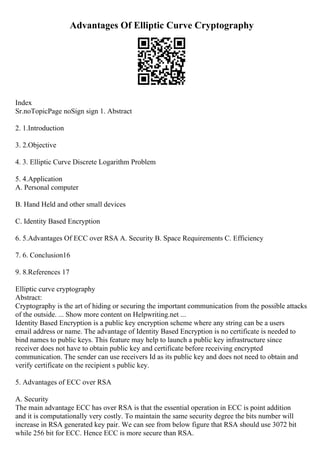 Advantages Of Elliptic Curve Cryptography
Index
Sr.noTopicPage noSign sign 1. Abstract
2. 1.Introduction
3. 2.Objective
4. 3. Elliptic Curve Discrete Logarithm Problem
5. 4.Application
A. Personal computer
B. Hand Held and other small devices
C. Identity Based Encryption
6. 5.Advantages Of ECC over RSA A. Security B. Space Requirements C. Efficiency
7. 6. Conclusion16
9. 8.References 17
Elliptic curve cryptography
Abstract:
Cryptography is the art of hiding or securing the important communication from the possible attacks
of the outside. ... Show more content on Helpwriting.net ...
Identity Based Encryption is a public key encryption scheme where any string can be a users
email address or name. The advantage of Identity Based Encryption is no certificate is needed to
bind names to public keys. This feature may help to launch a public key infrastructure since
receiver does not have to obtain public key and certificate before receiving encrypted
communication. The sender can use receivers Id as its public key and does not need to obtain and
verify certificate on the recipient s public key.
5. Advantages of ECC over RSA
A. Security
The main advantage ECC has over RSA is that the essential operation in ECC is point addition
and it is computationally very costly. To maintain the same security degree the bits number will
increase in RSA generated key pair. We can see from below figure that RSA should use 3072 bit
while 256 bit for ECC. Hence ECC is more secure than RSA.
 