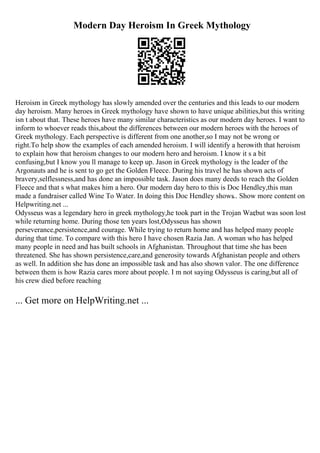 Modern Day Heroism In Greek Mythology
Heroism in Greek mythology has slowly amended over the centuries and this leads to our modern
day heroism. Many heroes in Greek mythology have shown to have unique abilities,but this writing
isn t about that. These heroes have many similar characteristics as our modern day heroes. I want to
inform to whoever reads this,about the differences between our modern heroes with the heroes of
Greek mythology. Each perspective is different from one another,so I may not be wrong or
right.To help show the examples of each amended heroism. I will identify a herowith that heroism
to explain how that heroism changes to our modern hero and heroism. I know it s a bit
confusing,but I know you ll manage to keep up. Jason in Greek mythology is the leader of the
Argonauts and he is sent to go get the Golden Fleece. During his travel he has shown acts of
bravery,selflessness,and has done an impossible task. Jason does many deeds to reach the Golden
Fleece and that s what makes him a hero. Our modern day hero to this is Doc Hendley,this man
made a fundraiser called Wine To Water. In doing this Doc Hendley shows
... Show more content on
Helpwriting.net ...
Odysseus was a legendary hero in greek mythology,he took part in the Trojan War
,but was soon lost
while returning home. During those ten years lost,Odysseus has shown
perseverance,persistence,and courage. While trying to return home and has helped many people
during that time. To compare with this hero I have chosen Razia Jan. A woman who has helped
many people in need and has built schools in Afghanistan. Throughout that time she has been
threatened. She has shown persistence,care,and generosity towards Afghanistan people and others
as well. In addition she has done an impossible task and has also shown valor. The one difference
between them is how Razia cares more about people. I m not saying Odysseus is caring,but all of
his crew died before reaching
... Get more on HelpWriting.net ...
 