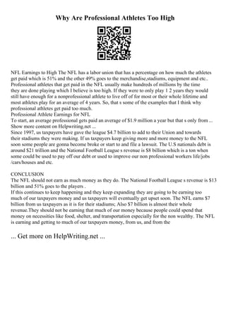 Why Are Professional Athletes Too High
NFL Earnings to High The NFL has a labor union that has a percentage on how much the athletes
get paid which is 51% and the other 49% goes to the merchandise,stadiums, equipment and etc..
Professional athletes that get paid in the NFL usually make hundreds of millions by the time
they are done playing which I believe is too high. If they were to only play 1 2 years they would
still have enough for a nonprofessional athlete to live off of for most or their whole lifetime and
most athletes play for an average of 4 years. So, that s some of the examples that I think why
professional athletes get paid too much.
Professional Athlete Earnings for NFL
To start, an average professional gets paid an average of $1.9 million a year but that s only from ...
Show more content on Helpwriting.net ...
Since 1997, us taxpayers have gave the league $4.7 billion to add to their Union and towards
their stadiums they were making. If us taxpayers keep giving more and more money to the NFL
soon some people are gonna become broke or start to and file a lawsuit. The U.S nationals debt is
around $21 trillion and the National Football League s revenue is $8 billion which is a ton when
some could be used to pay off our debt or used to improve our non professional workers life/jobs
/cars/houses and etc.
CONCLUSION
The NFL should not earn as much money as they do. The National Football League s revenue is $13
billion and 51% goes to the players .
If this continues to keep happening and they keep expanding they are going to be earning too
much of our taxpayers money and us taxpayers will eventually get upset soon. The NFL earns $7
billion from us taxpayers as it is for their stadiums; Also $7 billion is almost their whole
revenue.They should not be earning that much of our money because people could spend that
money on necessities like food, shelter, and transportation especially for the non wealthy. The NFL
is earning and getting to much of our taxpayers money, from us, and from the
... Get more on HelpWriting.net ...
 