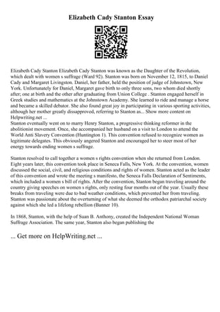 Elizabeth Cady Stanton Essay
Elizabeth Cady Stanton Elizabeth Cady Stanton was known as the Daughter of the Revolution,
which dealt with women s suffrage (Ward 92). Stanton was born on November 12, 1815, to Daniel
Cady and Margaret Livingston. Daniel, her father, held the position of judge of Johnstown, New
York. Unfortunately for Daniel, Margaret gave birth to only three sons, two whom died shortly
after; one at birth and the other after graduating from Union College . Stanton engaged herself in
Greek studies and mathematics at the Johnstown Academy. She learned to ride and manage a horse
and became a skilled debator. She also found great joy in participating in various sporting activities,
although her mother greatly dissapproved, referring to Stanton as... Show more content on
Helpwriting.net ...
Stanton eventually went on to marry Henry Stanton, a progressive thinking reformer in the
abolitionist movement. Once, she accompanied her husband on a visit to London to attend the
World Anti Slavery Convention (Huntington 1). This convention refused to recognize women as
legitimate delegates. This obviously angered Stanton and encouraged her to steer most of her
energy towards ending women s suffrage.
Stanton resolved to call together a women s rights convention when she returned from London.
Eight years later, this convention took place in Seneca Falls, New York. At the convention, women
discussed the social, civil, and religious conditions and rights of women. Stanton acted as the leader
of this convention and wrote the meeting s manifesto, the Seneca Falls Declaration of Sentiments,
which included a women s bill of rights. After the convention, Stanton began traveling around the
country giving speeches on women s rights, only resting four months out of the year. Usually these
breaks from traveling were due to bad weather conditions, which prevented her from traveling.
Stanton was passionate about the overturning of what she deemed the orthodox patriarchal society
against which she led a lifelong rebellion (Banner 10).
In 1868, Stanton, with the help of Suan B. Anthony, created the Independent National Woman
Suffrage Association. The same year, Stanton also began publishing the
... Get more on HelpWriting.net ...
 