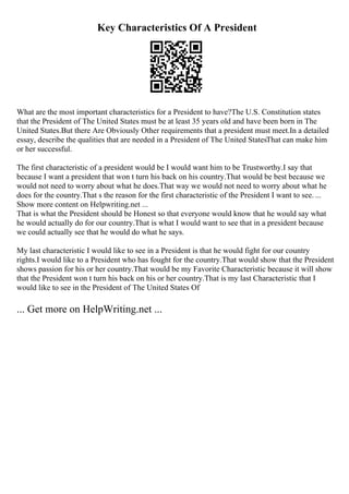 Key Characteristics Of A President
What are the most important characteristics for a President to have?The U.S. Constitution states
that the President of The United States must be at least 35 years old and have been born in The
United States.But there Are Obviously Other requirements that a president must meet.In a detailed
essay, describe the qualities that are needed in a President of The United StatesThat can make him
or her successful.
The first characteristic of a president would be I would want him to be Trustworthy.I say that
because I want a president that won t turn his back on his country.That would be best because we
would not need to worry about what he does.That way we would not need to worry about what he
does for the country.That s the reason for the first characteristic of the President I want to see. ...
Show more content on Helpwriting.net ...
That is what the President should be Honest so that everyone would know that he would say what
he would actually do for our country.That is what I would want to see that in a president because
we could actually see that he would do what he says.
My last characteristic I would like to see in a President is that he would fight for our country
rights.I would like to a President who has fought for the country.That would show that the President
shows passion for his or her country.That would be my Favorite Characteristic because it will show
that the President won t turn his back on his or her country.That is my last Characteristic that I
would like to see in the President of The United States Of
... Get more on HelpWriting.net ...
 