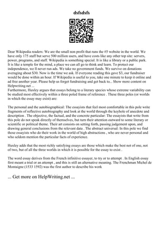 dsfsdsfs
Dear Wikipedia readers: We are the small non profit that runs the #5 website in the world. We
have only 175 staff but serve 500 million users, and have costs like any other top site: servers,
power, programs, and staff. Wikipedia is something special. It is like a library or a public park.
It is like a temple for the mind, a place we can all go to think and learn. To protect our
independence, we ll never run ads. We take no government funds. We survive on donations
averaging about $30. Now is the time we ask. If everyone reading this gave $3, our fundraiser
would be done within an hour. If Wikipedia is useful to you, take one minute to keep it online and
ad free another year. Please help us forget fundraising and get back to... Show more content on
Helpwriting.net ...
Furthermore, Huxley argues that essays belong to a literary species whose extreme variability can
be studied most effectively within a three poled frame of reference . These three poles (or worlds
in which the essay may exist) are:
The personal and the autobiographical: The essayists that feel most comfortable in this pole write
fragments of reflective autobiography and look at the world through the keyhole of anecdote and
description . The objective, the factual, and the concrete particular: The essayists that write from
this pole do not speak directly of themselves, but turn their attention outward to some literary or
scientific or political theme. Their art consists on setting forth, passing judgement upon, and
drawing general conclusions from the relevant data . The abstract universal: In this pole we find
those essayists who do their work in the world of high abstractions , who are never personal and
who seldom mention the particular facts of experience.
Huxley adds that the most richly satisfying essays are those which make the best not of one, not
of two, but of all the three worlds in which it is possible for the essay to exist .
The word essay derives from the French infinitive essayer, to try or to attempt . In English essay
first meant a trial or an attempt , and this is still an alternative meaning. The Frenchman Michel de
Montaigne (1533 1592) was the first author to describe his work
... Get more on HelpWriting.net ...
 