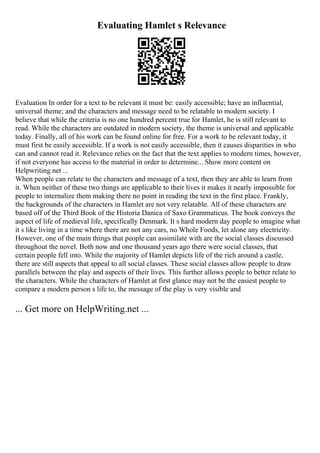 Evaluating Hamlet s Relevance
Evaluation In order for a text to be relevant it must be: easily accessible; have an influential,
universal theme; and the characters and message need to be relatable to modern society. I
believe that while the criteria is no one hundred percent true for Hamlet, he is still relevant to
read. While the characters are outdated in modern society, the theme is universal and applicable
today. Finally, all of his work can be found online for free. For a work to be relevant today, it
must first be easily accessible. If a work is not easily accessible, then it causes disparities in who
can and cannot read it. Relevance relies on the fact that the text applies to modern times, however,
if not everyone has access to the material in order to determine... Show more content on
Helpwriting.net ...
When people can relate to the characters and message of a text, then they are able to learn from
it. When neither of these two things are applicable to their lives it makes it nearly impossible for
people to internalize them making there no point in reading the text in the first place. Frankly,
the backgrounds of the characters in Hamlet are not very relatable. All of these characters are
based off of the Third Book of the Historia Danica of Saxo Grammaticus. The book conveys the
aspect of life of medieval life, specifically Denmark. It s hard modern day people to imagine what
it s like living in a time where there are not any cars, no Whole Foods, let alone any electricity.
However, one of the main things that people can assimilate with are the social classes discussed
throughout the novel. Both now and one thousand years ago there were social classes, that
certain people fell into. While the majority of Hamlet depicts life of the rich around a castle,
there are still aspects that appeal to all social classes. These social classes allow people to draw
parallels between the play and aspects of their lives. This further allows people to better relate to
the characters. While the characters of Hamlet at first glance may not be the easiest people to
compare a modern person s life to, the message of the play is very visible and
... Get more on HelpWriting.net ...
 
