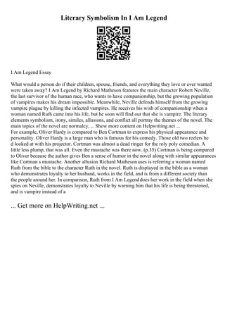Literary Symbolism In I Am Legend
I Am Legend Essay
What would a person do if their children, spouse, friends, and everything they love or ever wanted
were taken away? I Am Legend by Richard Matheson features the main character Robert Neville,
the last survivor of the human race, who wants to have companionship, but the growing population
of vampires makes his dream impossible. Meanwhile, Neville defends himself from the growing
vampire plague by killing the infected vampires. He receives his wish of companionship when a
woman named Ruth came into his life, but he soon will find out that she is vampire. The literary
elements symbolism, irony, similes, allusions, and conflict all portray the themes of the novel. The
main topics of the novel are normalcy, ... Show more content on Helpwriting.net ...
For example, Oliver Hardy is compared to Ben Cortman to express his physical appearance and
personality. Oliver Hardy is a large man who is famous for his comedy. Those old two reelers he
d looked at with his projector. Cortman was almost a dead ringer for the roly poly comedian. A
little less plump, that was all. Even the mustache was there now. (p.35) Cortman is being compared
to Oliver because the author gives Ben a sense of humor in the novel along with similar appearances
like Cortman s mustache. Another allusion Richard Matheson uses is referring a woman named
Ruth from the bible to the character Ruth in the novel. Ruth is displayed in the bible as a woman
who demonstrates loyalty to her husband, works in the field, and is from a different society than
the people around her. In comparison, Ruth from I Am Legenddoes her work in the field when she
spies on Neville, demonstrates loyalty to Neville by warning him that his life is being threatened,
and is vampire instead of a
... Get more on HelpWriting.net ...
 
