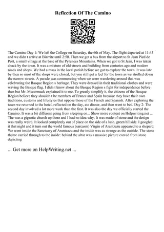 Reflection Of The Camino
The Camino Day 1: We left the College on Saturday, the 6th of May. The flight departed at 11:45
and we didn t arrive at Biarritz until 2:50. Then we got a bus from the airport to St Jean Pied de
Port, a small village at the base of the Pyrenees Mountains. When we got to St Jean, I was taken
aback by the town. It was a mixture of old streets and building from centuries ago and modern
roads and shops. We had a mass in the local parish before we got to explore the town. It was late
by then so most of the shops were closed, but you still got a feel for the town as we strolled down
the narrow streets. A parade was commencing when we were wandering around that was
celebrating the Basque Region s heritage. They were dressed in their traditional clothes and were
waving the Basque flag. I didn t know about the Basque Region s fight for independence before
then but Mr. Mccormack explained it to me. To greatly simplify it, the citizens of the Basque
Region believe they shouldn t be members of France and Spain because they have their own
traditions, customs and lifestyles that oppose those of the French and Spanish. After exploring the
town we returned to the hotel, reflected on the day, ate dinner, and then went to bed. Day 2: The
second day involved a lot more work than the first. It was also the day we officially started the
Camino. It was a bit different going from sleeping on... Show more content on Helpwriting.net ...
The was a gigantic church up there and I had no idea why. It was made of stone and the design
was really weird. It looked completely out of place on the side of a lush, green hillside. I googled
it that night and it turn out the world famous (sarcasm) Virgin of Arantzazu appeared to a shepard.
We went inside the Sanctuary of Arantzazu and the inside was as strange as the outside. The stone
theme carried through to the inside: behind the altar was a massive picture carved from stone
depicting
... Get more on HelpWriting.net ...
 