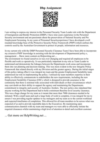 Dbp Assignment
I am writing to express my interest in the Personnel Security Team Leader role with the Department
of Immigration and Border Protection (DIBP). I have nine years experience in the Personnel
Security environment and am passionate about the preservation of National Security and Pre
Employment Screening. In my years of Personnel Securityexperience I have developed a well
rounded knowledge base of the Protective Security Policy Framework (PSPF) which outlines the
controls used by the Australian Government to protect its people, information and resources.
In my current role with the DIBP Personnel Security Clearance Team I have been able to incorporate
my extensive PSPF knowledge in assisting with the development of Departmental policy s,
management ... Show more content on Helpwriting.net ...
The environment we found ourselves in was ever changing and required all employees to be
flexible and work co operatively. It was particularly important in my role as Team Leader to
understand and demonstrate the linkages between the Departments work areas and incorporate
them into our planning and decision making. This was most evident in the new Integrity Policy
Framework that related directly with my Division and the greater agency. During the initial stages
of this policy taking effect it was integral my team and the greater Employment Suitability team
understood our role in implementing the policy. I utilised my team members expertise in their
ability to effectively communicate to stakeholders the new requirements, including the new
Employment Suitability Clearance (ESC), which is designed to provide assurance to the
community that there is minimal risks associated with individuals or their circumstances which
may cast doubt on their ability to support the agency and maintaining the Departments
commitment to integrity and security of Australia s borders. The new policy also stipulated that
anyone working for the Department had to hold a minimum Baseline level security clearance.
This was a huge change for my team as it meant that more then 7000 clearances needed to be
initiated. With a small team and such a large body of work to complete, it was integral for me to
ensure I was providing regular updates to my managers and my team as to the current workload
and expected timeframes of completion. This allowed for all team members to be across what was
expected of us and to provide reportable data to the Executives. By maintaining open
communication channels with my team and managers we were able to efficiently initiate the
required clearances whilst maintaining a high level of attention to detail and excellent customer
... Get more on HelpWriting.net ...
 