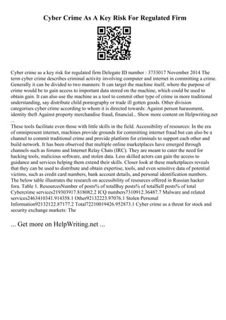 Cyber Crime As A Key Risk For Regulated Firm
Cyber crime as a key risk for regulated firm Delegate ID number : 3733017 November 2014 The
term cyber crime describes criminal activity involving computer and internet in committing a crime.
Generally it can be divided to two manners: It can target the machine itself, where the purpose of
crime would be to gain access to important data stored on the machine, which could be used to
obtain gain. It can also use the machine as a tool to commit other type of crime in more traditional
understanding, say distribute child pornography or trade ill gotten goods. Other division
categorises cyber crime according to whom it is directed towards: Against person harassment,
identity theft Against property merchandise fraud, financial... Show more content on Helpwriting.net
...
These tools facilitate even those with little skills in the field. Accessibility of resources: In the era
of omnipresent internet, machines provide grounds for committing internet fraud but can also be a
channel to commit traditional crime and provide platform for criminals to support each other and
build network. It has been observed that multiple online marketplaces have emerged through
channels such as forums and Internet Relay Chats (IRC). They are meant to cater the need for
hacking tools, malicious software, and stolen data. Less skilled actors can gain the access to
guidance and services helping them extend their skills. Closer look at these marketplaces reveals
that they can be used to distribute and obtain expertise, tools, and even sensitive data of potential
victims, such as credit card numbers, bank account details, and personal identification numbers.
The below table illustrates the research on accessibility of resources offered in Russian hacker
fora. Table 1. ResourcesNumber of posts% of totalBuy posts% of totalSell posts% of total
Cybercrime services219303917.818082.2 ICQ numbers7310912.36487.7 Malware and related
services2463410341.914358.1 Other92132223.97076.1 Stolen Personal
Information92132122.87177.2 Total72210019426.952873.1 Cyber crime as a threat for stock and
security exchange markets: The
... Get more on HelpWriting.net ...
 