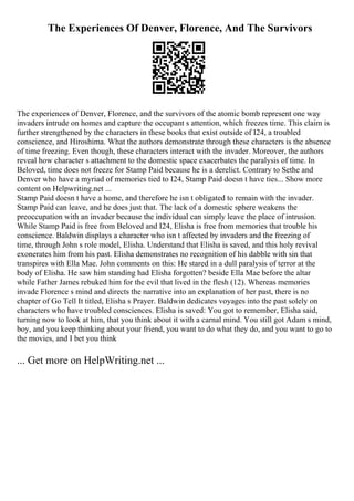 The Experiences Of Denver, Florence, And The Survivors
The experiences of Denver, Florence, and the survivors of the atomic bomb represent one way
invaders intrude on homes and capture the occupant s attention, which freezes time. This claim is
further strengthened by the characters in these books that exist outside of I24, a troubled
conscience, and Hiroshima. What the authors demonstrate through these characters is the absence
of time freezing. Even though, these characters interact with the invader. Moreover, the authors
reveal how character s attachment to the domestic space exacerbates the paralysis of time. In
Beloved, time does not freeze for Stamp Paid because he is a derelict. Contrary to Sethe and
Denver who have a myriad of memories tied to I24, Stamp Paid doesn t have ties... Show more
content on Helpwriting.net ...
Stamp Paid doesn t have a home, and therefore he isn t obligated to remain with the invader.
Stamp Paid can leave, and he does just that. The lack of a domestic sphere weakens the
preoccupation with an invader because the individual can simply leave the place of intrusion.
While Stamp Paid is free from Beloved and I24, Elisha is free from memories that trouble his
conscience. Baldwin displays a character who isn t affected by invaders and the freezing of
time, through John s role model, Elisha. Understand that Elisha is saved, and this holy revival
exonerates him from his past. Elisha demonstrates no recognition of his dabble with sin that
transpires with Ella Mae. John comments on this: He stared in a dull paralysis of terror at the
body of Elisha. He saw him standing had Elisha forgotten? beside Ella Mae before the altar
while Father James rebuked him for the evil that lived in the flesh (12). Whereas memories
invade Florence s mind and directs the narrative into an explanation of her past, there is no
chapter of Go Tell It titled, Elisha s Prayer. Baldwin dedicates voyages into the past solely on
characters who have troubled consciences. Elisha is saved: You got to remember, Elisha said,
turning now to look at him, that you think about it with a carnal mind. You still got Adam s mind,
boy, and you keep thinking about your friend, you want to do what they do, and you want to go to
the movies, and I bet you think
... Get more on HelpWriting.net ...
 