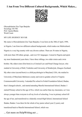 I Am From Two Different Cultural Backgrounds, Which Makes...
Oluwadolanimi Zoe Tope Banjoko
Sociology 101 901
Prof. Ajeeta Bhatia
Word Count
MY LIFE JOURNEY SO FAR
My name is Oluwadolanimi Zoe Tope Banjoko; I was born on the 30th of April, 1999,
in Nigeria. I am from two different cultural backgrounds, which makes me Multicultural.
Nigeria is a very big country with very diverse culture. There are 36 states in Nigeria,
with more than 250 ethnic groups , and over 521 languages. I raised in Nigeria and spent
my most fundamental years there. I have three siblings, two older sisters and a twin
brother. My oldest sister (first born) in a Criminal Law and Penal Change lawyer, who
studied in University of Hull, Yorkshire and University of Strathclyde, Glasgow Scotland.
My other sister (second born) is a child psychologist in Maryland, USA, she studied in
University of Maryland, Baltimore county and went to gradate school in Virginia
Commonwealth University. I attended Pre school in Frobel Foundation School, Ibadan,
then I changed schools , and started attending Marella International School, Ibadan. I
started Primary school at the age of five, which was earlier than my classmates, so I was
always younger than everyone in all my levels of schooling. I was in primary school till
the age of ten, and transferred to a federally owned High School, International School
Ibadan, Ibadan. I was there for the whole of my junior school year (3 years), and
transferred back to Marella International School, which was
... Get more on HelpWriting.net ...
 