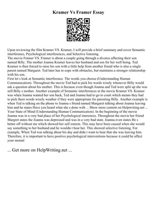 Kramer Vs Framer Essay
Upon reviewing the film Kramer VS. Kramer, I will provide a brief summary and cover Semantic
interference, Psychological interferences, and Selective listening.
The movie Framer VS. Framer is about a couple going through a divorce affecting their son
named Billy. The mother Joanna Kramer leaves her husband and son for her well being. Ted
Kramer is then forced to raise his son with a little help from another friend who is also a single
parent named Margaret. Ted later has to cope with obstacles, but maintains a stronger relationship
with his son.
First let s look at Semantic interference. The words you choose (Understanding Human
Communication). Throughout the movie Ted had to pick his words wisely whenever Billy would
ask a question about his mother. This is because even though Joanna and Ted were split up she was
still Billy s mother. Another example of Semantic interferences in the movie Kramer VS. Kramer
was when Joanna wanted her son back, Ted and Joanna had to go to court which means they had
to pick there words wisely weather if they were appropriate for parenting Billy. Another example is
when Ted is talking on the phone to Joanna s friend named Margaret talking about Joanna leaving
him and he states Have you heard what she s done with ... Show more content on Helpwriting.net ...
Your State of Mind (Understanding Human Communication). In the beginning of the movie
Joanna was in a very bad place of her Psychological interences. Throughout the movie her friend
Margret states the Joanna was depressed and was in a very bad state. Joanna even states He s
better off without me which showed her self esteem. This may have been caused when she would
say something to her husband and he wouldn t hear her. This showed selective listening. For
example, When Ted was talking about his day and didn t want to hear that she was leaving him.
Therefore, it is important to have positive psychological interventions because it could be affect
your mental
... Get more on HelpWriting.net ...
 