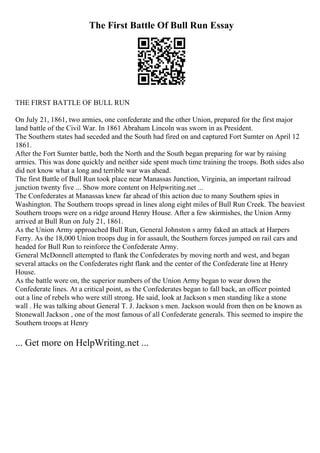 The First Battle Of Bull Run Essay
THE FIRST BATTLE OF BULL RUN
On July 21, 1861, two armies, one confederate and the other Union, prepared for the first major
land battle of the Civil War. In 1861 Abraham Lincoln was sworn in as President.
The Southern states had seceded and the South had fired on and captured Fort Sumter on April 12
1861.
After the Fort Sumter battle, both the North and the South began preparing for war by raising
armies. This was done quickly and neither side spent much time training the troops. Both sides also
did not know what a long and terrible war was ahead.
The first Battle of Bull Run took place near Manassas Junction, Virginia, an important railroad
junction twenty five ... Show more content on Helpwriting.net ...
The Confederates at Manassas knew far ahead of this action due to many Southern spies in
Washington. The Southern troops spread in lines along eight miles of Bull Run Creek. The heaviest
Southern troops were on a ridge around Henry House. After a few skirmishes, the Union Army
arrived at Bull Run on July 21, 1861.
As the Union Army approached Bull Run, General Johnston s army faked an attack at Harpers
Ferry. As the 18,000 Union troops dug in for assault, the Southern forces jumped on rail cars and
headed for Bull Run to reinforce the Confederate Army.
General McDonnell attempted to flank the Confederates by moving north and west, and began
several attacks on the Confederates right flank and the center of the Confederate line at Henry
House.
As the battle wore on, the superior numbers of the Union Army began to wear down the
Confederate lines. At a critical point, as the Confederates began to fall back, an officer pointed
out a line of rebels who were still strong. He said, look at Jackson s men standing like a stone
wall . He was talking about General T. J. Jackson s men. Jackson would from then on be known as
Stonewall Jackson , one of the most famous of all Confederate generals. This seemed to inspire the
Southern troops at Henry
... Get more on HelpWriting.net ...
 