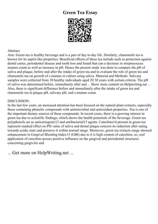 Green Tea Essay
Abstract
Aim: Green tea is healthy beverage and is a part of day to day life. Similarly, chamomile tea is
known for its asprin like properties. Beneficial effects of these tea include such as protection against
dental caries, periodontal disease and tooth loss and found that can a decrease in streptococcus
mutans count as well as increase in pH. Hence the present study was done to compare the pH of
saliva and plaque, before and after the intake of green tea and to evaluate the role of green tea and
chamomile tea on growth of s.mutans in culture using saliva. Material and Methods: Salivary
samples were collected from 30 healthy individuals aged 20 30 years with certain criteria. The pH
of saliva was determined before, immediately after and ... Show more content on Helpwriting.net ...
Also, there is significant difference before and immediately after the intake of green tea and
chamomile tea in plaque pH, salivary pH, and s.mutans count.
DISCUSSION:
In the last few years, an increased attention has been focused on the natural plant extracts, especially
those containing phenolic compounds with antimicrobial and antioxidant properties. Tea is one of
the important dietary sources of these compounds. In recent years, there is a growing interest in
green tea due to scientific findings, which shows the health potentials of the beverage. Green tea
polyphenols act as anticariogenic12 and antibacterial13 agents. Catechins14 present in green tea
represent marked effect on PH value of saliva and dental plaque concern its reduction after eating
towards acidic state and preserve it within normal range. Moreover, green tea extracts usage showed
enhancement in Gingival Bleeding Index15 (GBI) due to it is high content of catechins, so, oral
application of catechins posses positive influence on the gingival and periodontal structures
concerning gingivitis and
... Get more on HelpWriting.net ...
 