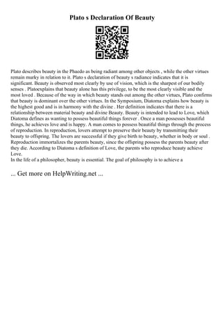 Plato s Declaration Of Beauty
Plato describes beauty in the Phaedo as being radiant among other objects , while the other virtues
remain murky in relation to it. Plato s declaration of beauty s radiance indicates that it is
significant. Beauty is observed most clearly by use of vision, which is the sharpest of our bodily
senses . Platoexplains that beauty alone has this privilege, to be the most clearly visible and the
most loved . Because of the way in which beauty stands out among the other virtues, Plato confirms
that beauty is dominant over the other virtues. In the Symposium, Diatoma explains how beauty is
the highest good and is in harmony with the divine . Her definition indicates that there is a
relationship between material beauty and divine Beauty. Beauty is intended to lead to Love, which
Diatoma defines as wanting to possess beautiful things forever . Once a man possesses beautiful
things, he achieves love and is happy. A man comes to possess beautiful things through the process
of reproduction. In reproduction, lovers attempt to preserve their beauty by transmitting their
beauty to offspring. The lovers are successful if they give birth to beauty, whether in body or soul .
Reproduction immortalizes the parents beauty, since the offspring possess the parents beauty after
they die. According to Diatoma s definition of Love, the parents who reproduce beauty achieve
Love.
In the life of a philosopher, beauty is essential. The goal of philosophy is to achieve a
... Get more on HelpWriting.net ...
 