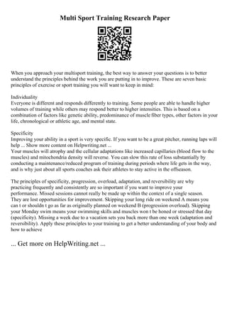 Multi Sport Training Research Paper
When you approach your multisport training, the best way to answer your questions is to better
understand the principles behind the work you are putting in to improve. These are seven basic
principles of exercise or sport training you will want to keep in mind:
Individuality
Everyone is different and responds differently to training. Some people are able to handle higher
volumes of training while others may respond better to higher intensities. This is based on a
combination of factors like genetic ability, predominance of muscle fiber types, other factors in your
life, chronological or athletic age, and mental state.
Specificity
Improving your ability in a sport is very specific. If you want to be a great pitcher, running laps will
help ... Show more content on Helpwriting.net ...
Your muscles will atrophy and the cellular adaptations like increased capillaries (blood flow to the
muscles) and mitochondria density will reverse. You can slow this rate of loss substantially by
conducting a maintenance/reduced program of training during periods where life gets in the way,
and is why just about all sports coaches ask their athletes to stay active in the offseason.
The principles of specificity, progression, overload, adaptation, and reversibility are why
practicing frequently and consistently are so important if you want to improve your
performance. Missed sessions cannot really be made up within the context of a single season.
They are lost opportunities for improvement. Skipping your long ride on weekend A means you
can t or shouldn t go as far as originally planned on weekend B (progression overload). Skipping
your Monday swim means your swimming skills and muscles won t be honed or stressed that day
(specificity). Missing a week due to a vacation sets you back more than one week (adaptation and
reversibility). Apply these principles to your training to get a better understanding of your body and
how to achieve
... Get more on HelpWriting.net ...
 