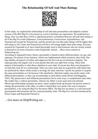 The Relationship Of Self And Mate Ratings
In this study, we explored the relationship of self and mate personalities and adapted a shorter
version of the BFI (Big Five Inventory) as a tool to facilitate our experiment. We predicted two
things: One was that there will be a significant positive correlation between self and mate ratings is
all of the Big Five traits (Openness, Conscientiousness, Extraversion, Agreeableness, and
Neuroticism) except for Neuroticism, and the second one was that mate ratings will be higher than
self rating in ALL traits, but Neuroticism will have self ratings higher than mate rating. Previous
research by Figueredo et al. have found that people want to find someone who are closely similar
to themselves in terms of positive traits (Figueredo, Sefcek ... Show more content on
Helpwriting.net ...
According to Sigmund Freud s theory, personality is based on three different pillars: id, ego, and
superego. Id consists of our instincts, which was implemented within ourselves since birth. Our
Ego handles all aspects of reality and suppresses the Id to not act on instinctive impulse. The
superego plays the angelic role in your psyche that tells you right from wrong. These little
aspects of personality is what draws attention to your mate. Everyone has their own perspective
in what they look for in a relationship. There are some traits that are acquired by individuals that
are preferred by others which creates a leverage for mate selection. I prefer my partner to acquire
the same personalities as I do because I like familiarity. Married couples may prefer mates with
different personalities, so they can accommodate to each others needs (Prince and Baggaley,
1963). My parents have such different personalities but in some ways, it complements each other.
My mother has a verbose personality, whereas my father is more quiet and conventional.
Observing relationships amongst my peers, many couples break up because one person wants to
change the personality of the other, in order to match their own needs. One way to measure
personalities, is by using the Big Five Inventory (BFI). The Big five inventory is a self answered
questionnaire that measures the five main personality traits. The Big Five was first introduced by
Ernest Tupes and Raymond Christal in
... Get more on HelpWriting.net ...
 