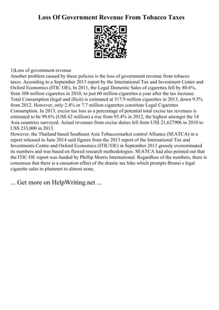 Loss Of Government Revenue From Tobacco Taxes
1)Loss of government revenue
Another problem caused by these policies is the loss of government revenue from tobacco
taxes. According to a September 2013 report by the International Tax and Investment Center and
Oxford Economics (ITIC OE), In 2011, the Legal Domestic Sales of cigarettes fell by 80.6%,
from 308 million cigarettes in 2010, to just 60 million cigarettes a year after the tax increase.
Total Consumption (legal and illicit) is estimated at 317.9 million cigarettes in 2013, down 9.5%
from 2012. However, only 2.4% or 7.7 million cigarettes constitute Legal Cigarettes
Consumption. In 2013, excise tax loss as a percentage of potential total excise tax revenues is
estimated to be 99.6% (US$ 62 million) a rise from 93.4% in 2012, the highest amongst the 14
Asia countries surveyed. Actual revenues from excise duties fell from US$ 21,627906 in 2010 to
US$ 233,000 in 2013.
However, the Thailand based Southeast Asia Tobaccomarket control Alliance (SEATCA) in a
report released in June 2014 said figures from the 2013 report of the International Tax and
Investments Centre and Oxford Economics (ITIC/OE) in September 2013 grossly overestimated
its numbers and was based on flawed research methodologies. SEATCA had also pointed out that
the ITIC OE report was funded by Phillip Morris International. Regardless of the numbers, there is
consensus that there is a causation effect of the drastic tax hike which prompts Brunei s legal
cigarette sales to plummet to almost none,
... Get more on HelpWriting.net ...
 