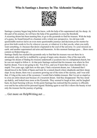 Who Is Santiago s Journey In The Alchemist Snatiago
Santiago s journey began long before he knew, with the help of his supernatural aid, his sheep. At
this part of his journey, he will have the help of his guardians to cross the threshold.
A recurring dream has been taunting him, to go to the pyramids to find his treasure. With the help
of a gypsy, he found himself at a fountain with a whole new perspective. An old man with
questionable motives led to an even more questionable journeys and decisions,as his mentor he
gives him both words to live by whoever you are, or whatever it is that you do, when you really
want something, it s because that desire originated in the soul of the universe. It s your mission on
earth. and another supernatural aid urim and thummim. At this moment Santiago goes ... Show more
content on Helpwriting.net ...
Santiago finally has reached the pyramids only to find that his treasure was not there he is
devastated, only until he is mobbed by a group of angry army deseters. One of the man tells
santiago his dream of finding his treasure underneath a sycamore tree in a delapitated church, but
he was not stupid to follow it. At that poin Santiago realized that his treasure was where he first
had his dream. You re not going to die. You ll live, and you ll learn that a man shouldn t be so
stupid. Two years ago, right here on this spot, I had a recurrent dream, too. I dreamed that I
should travel to the fields of Spain and look for a ruined church where shepherds and their sheep
slept. In my dream, there was a sycamore growing out of the ruins of the sacristy, and I was told
that, if I dug at the roots of the sycamore, I would find a hidden treasure. But I m not so stupid as
to cross an entire desert just because of a recurrent dream. And they disappeared. The boy stood
up shakily, and looked once more at the Pyramids. They seemed to laugh at him, and he laughed
back, his heart bursting with joy At this point Santiago has realized that his journey is officially
over and he has achieved his personal legend. Relating again to real life it shows the beauty in not
only the treasure but the journey of getting
... Get more on HelpWriting.net ...
 