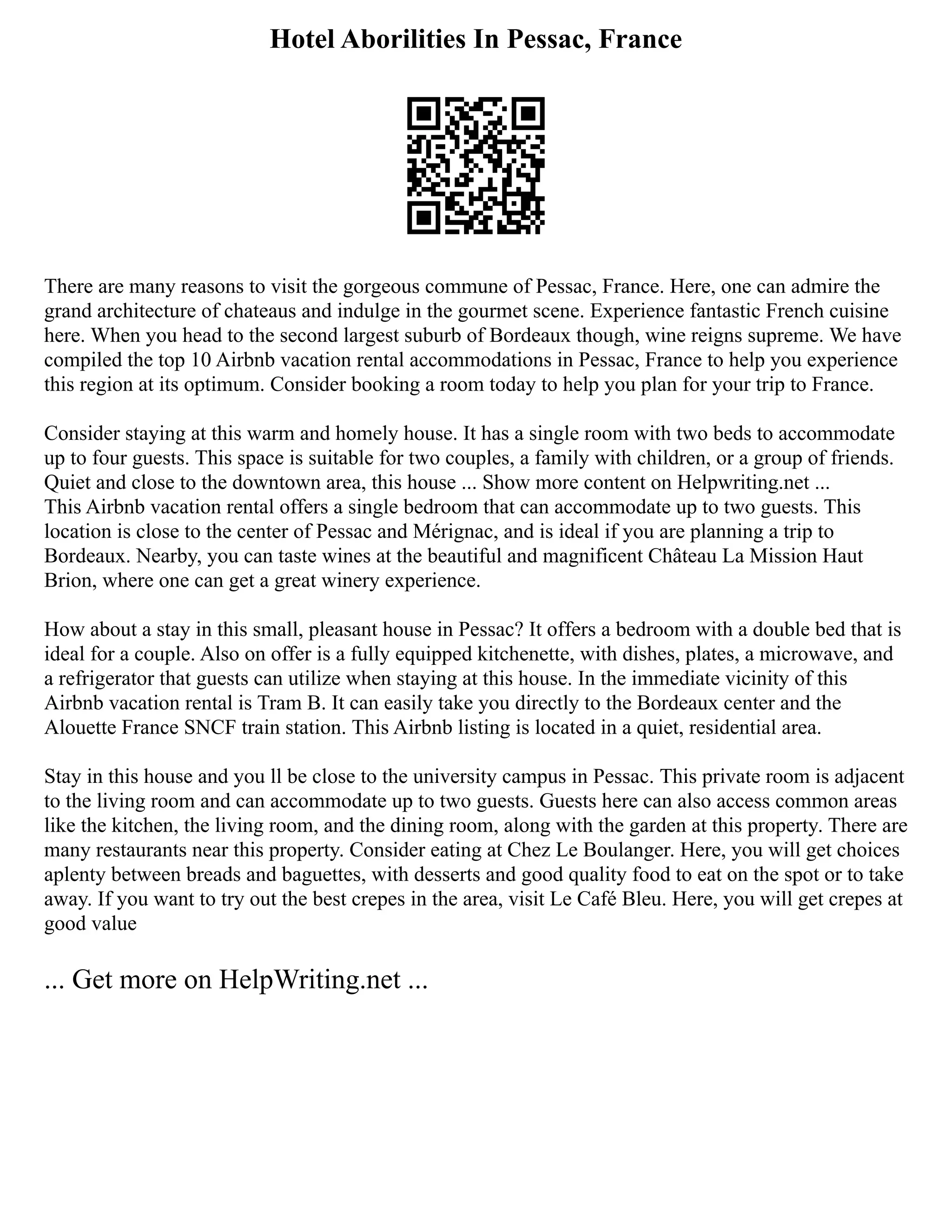 Hotel Aborilities In Pessac, France
There are many reasons to visit the gorgeous commune of Pessac, France. Here, one can admire the
grand architecture of chateaus and indulge in the gourmet scene. Experience fantastic French cuisine
here. When you head to the second largest suburb of Bordeaux though, wine reigns supreme. We have
compiled the top 10 Airbnb vacation rental accommodations in Pessac, France to help you experience
this region at its optimum. Consider booking a room today to help you plan for your trip to France.
Consider staying at this warm and homely house. It has a single room with two beds to accommodate
up to four guests. This space is suitable for two couples, a family with children, or a group of friends.
Quiet and close to the downtown area, this house ... Show more content on Helpwriting.net ...
This Airbnb vacation rental offers a single bedroom that can accommodate up to two guests. This
location is close to the center of Pessac and Mérignac, and is ideal if you are planning a trip to
Bordeaux. Nearby, you can taste wines at the beautiful and magnificent Château La Mission Haut
Brion, where one can get a great winery experience.
How about a stay in this small, pleasant house in Pessac? It offers a bedroom with a double bed that is
ideal for a couple. Also on offer is a fully equipped kitchenette, with dishes, plates, a microwave, and
a refrigerator that guests can utilize when staying at this house. In the immediate vicinity of this
Airbnb vacation rental is Tram B. It can easily take you directly to the Bordeaux center and the
Alouette France SNCF train station. This Airbnb listing is located in a quiet, residential area.
Stay in this house and you ll be close to the university campus in Pessac. This private room is adjacent
to the living room and can accommodate up to two guests. Guests here can also access common areas
like the kitchen, the living room, and the dining room, along with the garden at this property. There are
many restaurants near this property. Consider eating at Chez Le Boulanger. Here, you will get choices
aplenty between breads and baguettes, with desserts and good quality food to eat on the spot or to take
away. If you want to try out the best crepes in the area, visit Le Café Bleu. Here, you will get crepes at
good value
... Get more on HelpWriting.net ...
 
