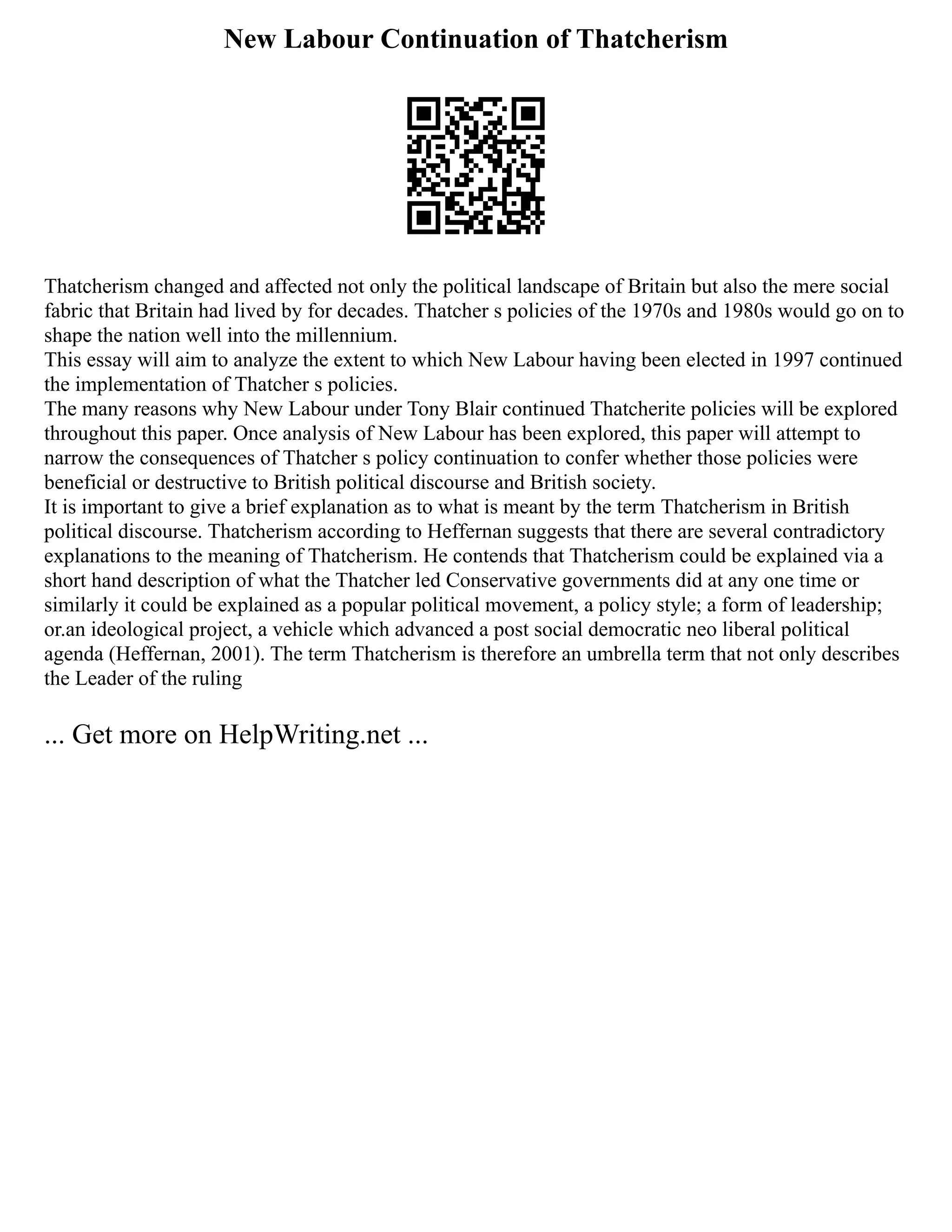 New Labour Continuation of Thatcherism
Thatcherism changed and affected not only the political landscape of Britain but also the mere social
fabric that Britain had lived by for decades. Thatcher s policies of the 1970s and 1980s would go on to
shape the nation well into the millennium.
This essay will aim to analyze the extent to which New Labour having been elected in 1997 continued
the implementation of Thatcher s policies.
The many reasons why New Labour under Tony Blair continued Thatcherite policies will be explored
throughout this paper. Once analysis of New Labour has been explored, this paper will attempt to
narrow the consequences of Thatcher s policy continuation to confer whether those policies were
beneficial or destructive to British political discourse and British society.
It is important to give a brief explanation as to what is meant by the term Thatcherism in British
political discourse. Thatcherism according to Heffernan suggests that there are several contradictory
explanations to the meaning of Thatcherism. He contends that Thatcherism could be explained via a
short hand description of what the Thatcher led Conservative governments did at any one time or
similarly it could be explained as a popular political movement, a policy style; a form of leadership;
or.an ideological project, a vehicle which advanced a post social democratic neo liberal political
agenda (Heffernan, 2001). The term Thatcherism is therefore an umbrella term that not only describes
the Leader of the ruling
... Get more on HelpWriting.net ...
 