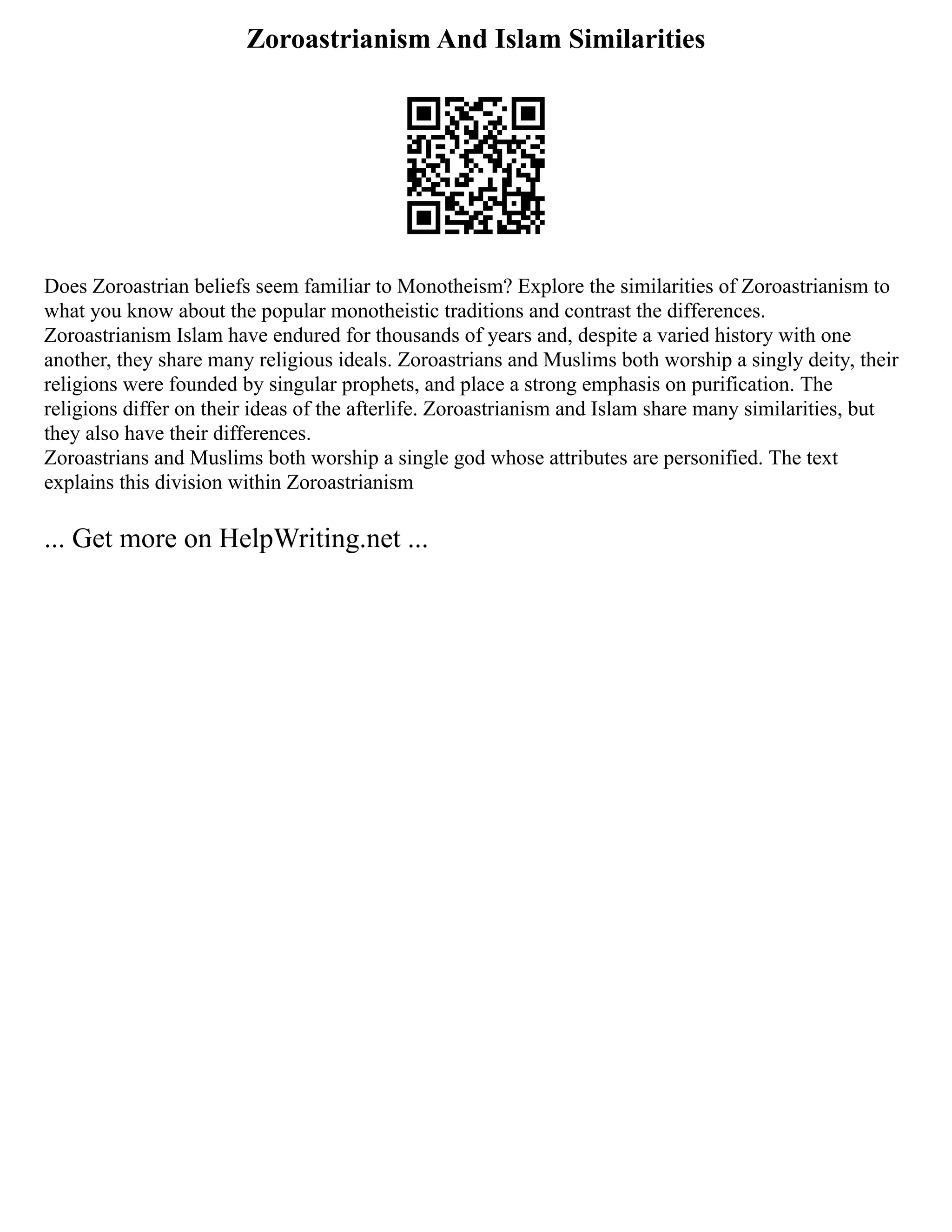 Zoroastrianism And Islam Similarities
Does Zoroastrian beliefs seem familiar to Monotheism? Explore the similarities of Zoroastrianism to
what you know about the popular monotheistic traditions and contrast the differences.
Zoroastrianism Islam have endured for thousands of years and, despite a varied history with one
another, they share many religious ideals. Zoroastrians and Muslims both worship a singly deity, their
religions were founded by singular prophets, and place a strong emphasis on purification. The
religions differ on their ideas of the afterlife. Zoroastrianism and Islam share many similarities, but
they also have their differences.
Zoroastrians and Muslims both worship a single god whose attributes are personified. The text
explains this division within Zoroastrianism
... Get more on HelpWriting.net ...
 