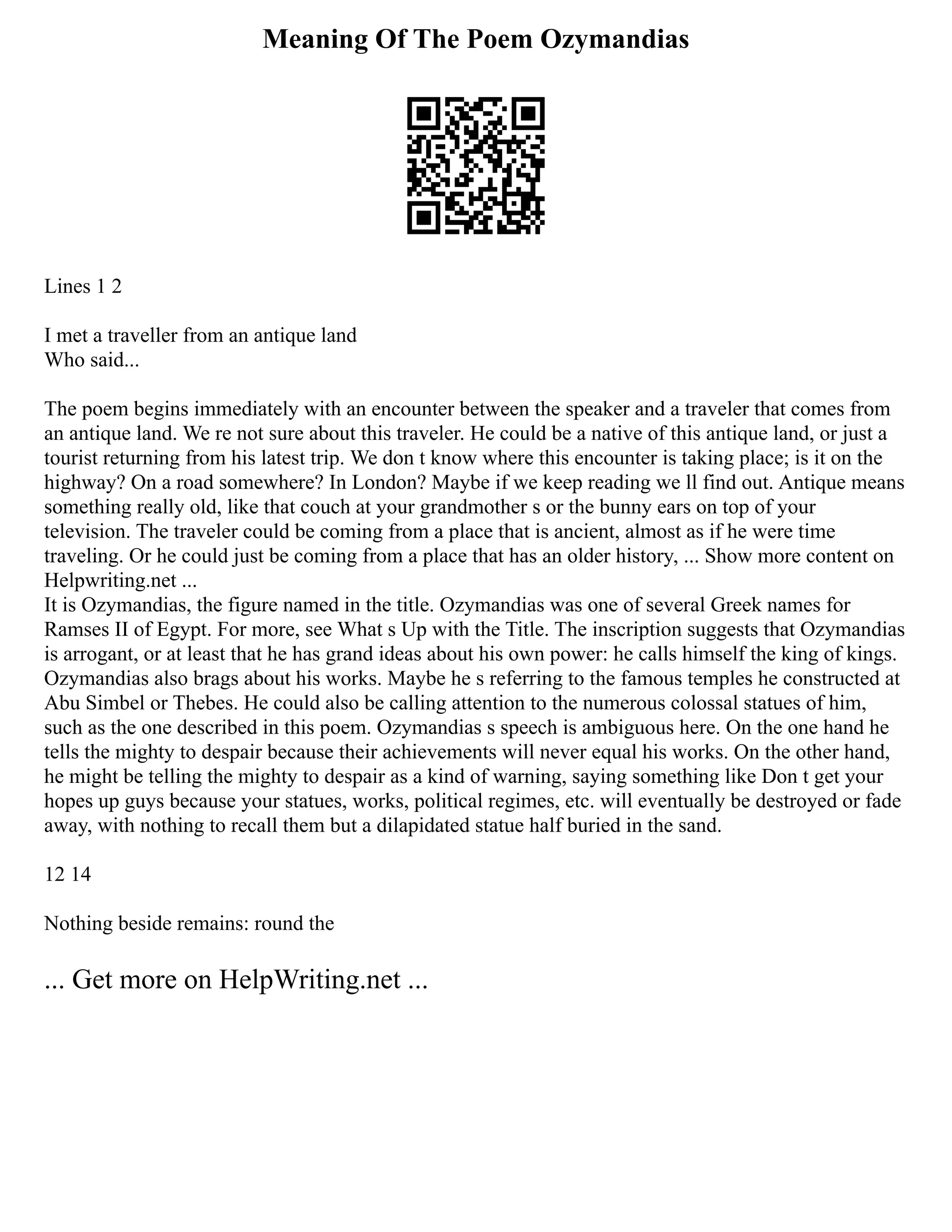 Meaning Of The Poem Ozymandias
Lines 1 2
I met a traveller from an antique land
Who said...
The poem begins immediately with an encounter between the speaker and a traveler that comes from
an antique land. We re not sure about this traveler. He could be a native of this antique land, or just a
tourist returning from his latest trip. We don t know where this encounter is taking place; is it on the
highway? On a road somewhere? In London? Maybe if we keep reading we ll find out. Antique means
something really old, like that couch at your grandmother s or the bunny ears on top of your
television. The traveler could be coming from a place that is ancient, almost as if he were time
traveling. Or he could just be coming from a place that has an older history, ... Show more content on
Helpwriting.net ...
It is Ozymandias, the figure named in the title. Ozymandias was one of several Greek names for
Ramses II of Egypt. For more, see What s Up with the Title. The inscription suggests that Ozymandias
is arrogant, or at least that he has grand ideas about his own power: he calls himself the king of kings.
Ozymandias also brags about his works. Maybe he s referring to the famous temples he constructed at
Abu Simbel or Thebes. He could also be calling attention to the numerous colossal statues of him,
such as the one described in this poem. Ozymandias s speech is ambiguous here. On the one hand he
tells the mighty to despair because their achievements will never equal his works. On the other hand,
he might be telling the mighty to despair as a kind of warning, saying something like Don t get your
hopes up guys because your statues, works, political regimes, etc. will eventually be destroyed or fade
away, with nothing to recall them but a dilapidated statue half buried in the sand.
12 14
Nothing beside remains: round the
... Get more on HelpWriting.net ...
 