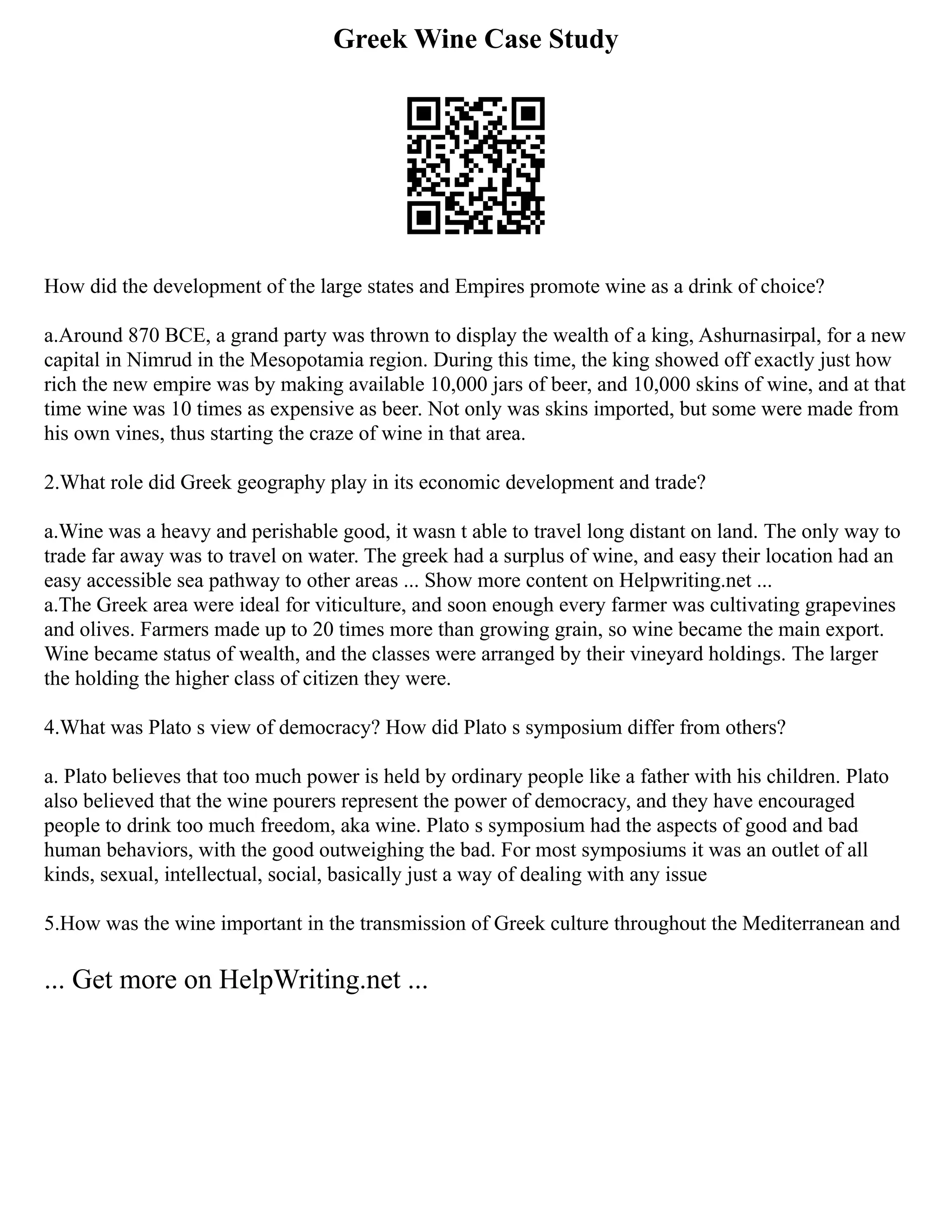 Greek Wine Case Study
How did the development of the large states and Empires promote wine as a drink of choice?
a.Around 870 BCE, a grand party was thrown to display the wealth of a king, Ashurnasirpal, for a new
capital in Nimrud in the Mesopotamia region. During this time, the king showed off exactly just how
rich the new empire was by making available 10,000 jars of beer, and 10,000 skins of wine, and at that
time wine was 10 times as expensive as beer. Not only was skins imported, but some were made from
his own vines, thus starting the craze of wine in that area.
2.What role did Greek geography play in its economic development and trade?
a.Wine was a heavy and perishable good, it wasn t able to travel long distant on land. The only way to
trade far away was to travel on water. The greek had a surplus of wine, and easy their location had an
easy accessible sea pathway to other areas ... Show more content on Helpwriting.net ...
a.The Greek area were ideal for viticulture, and soon enough every farmer was cultivating grapevines
and olives. Farmers made up to 20 times more than growing grain, so wine became the main export.
Wine became status of wealth, and the classes were arranged by their vineyard holdings. The larger
the holding the higher class of citizen they were.
4.What was Plato s view of democracy? How did Plato s symposium differ from others?
a. Plato believes that too much power is held by ordinary people like a father with his children. Plato
also believed that the wine pourers represent the power of democracy, and they have encouraged
people to drink too much freedom, aka wine. Plato s symposium had the aspects of good and bad
human behaviors, with the good outweighing the bad. For most symposiums it was an outlet of all
kinds, sexual, intellectual, social, basically just a way of dealing with any issue
5.How was the wine important in the transmission of Greek culture throughout the Mediterranean and
... Get more on HelpWriting.net ...
 