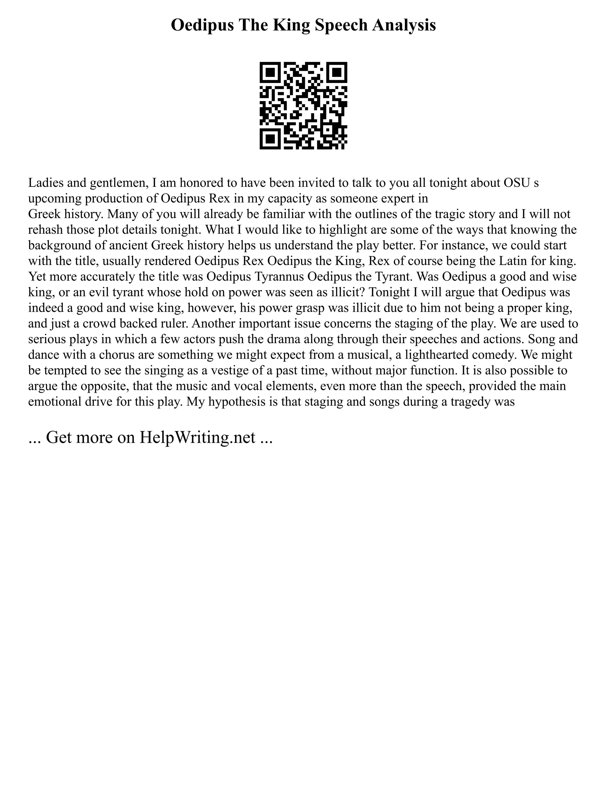 Oedipus The King Speech Analysis
Ladies and gentlemen, I am honored to have been invited to talk to you all tonight about OSU s
upcoming production of Oedipus Rex in my capacity as someone expert in
Greek history. Many of you will already be familiar with the outlines of the tragic story and I will not
rehash those plot details tonight. What I would like to highlight are some of the ways that knowing the
background of ancient Greek history helps us understand the play better. For instance, we could start
with the title, usually rendered Oedipus Rex Oedipus the King, Rex of course being the Latin for king.
Yet more accurately the title was Oedipus Tyrannus Oedipus the Tyrant. Was Oedipus a good and wise
king, or an evil tyrant whose hold on power was seen as illicit? Tonight I will argue that Oedipus was
indeed a good and wise king, however, his power grasp was illicit due to him not being a proper king,
and just a crowd backed ruler. Another important issue concerns the staging of the play. We are used to
serious plays in which a few actors push the drama along through their speeches and actions. Song and
dance with a chorus are something we might expect from a musical, a lighthearted comedy. We might
be tempted to see the singing as a vestige of a past time, without major function. It is also possible to
argue the opposite, that the music and vocal elements, even more than the speech, provided the main
emotional drive for this play. My hypothesis is that staging and songs during a tragedy was
... Get more on HelpWriting.net ...
 