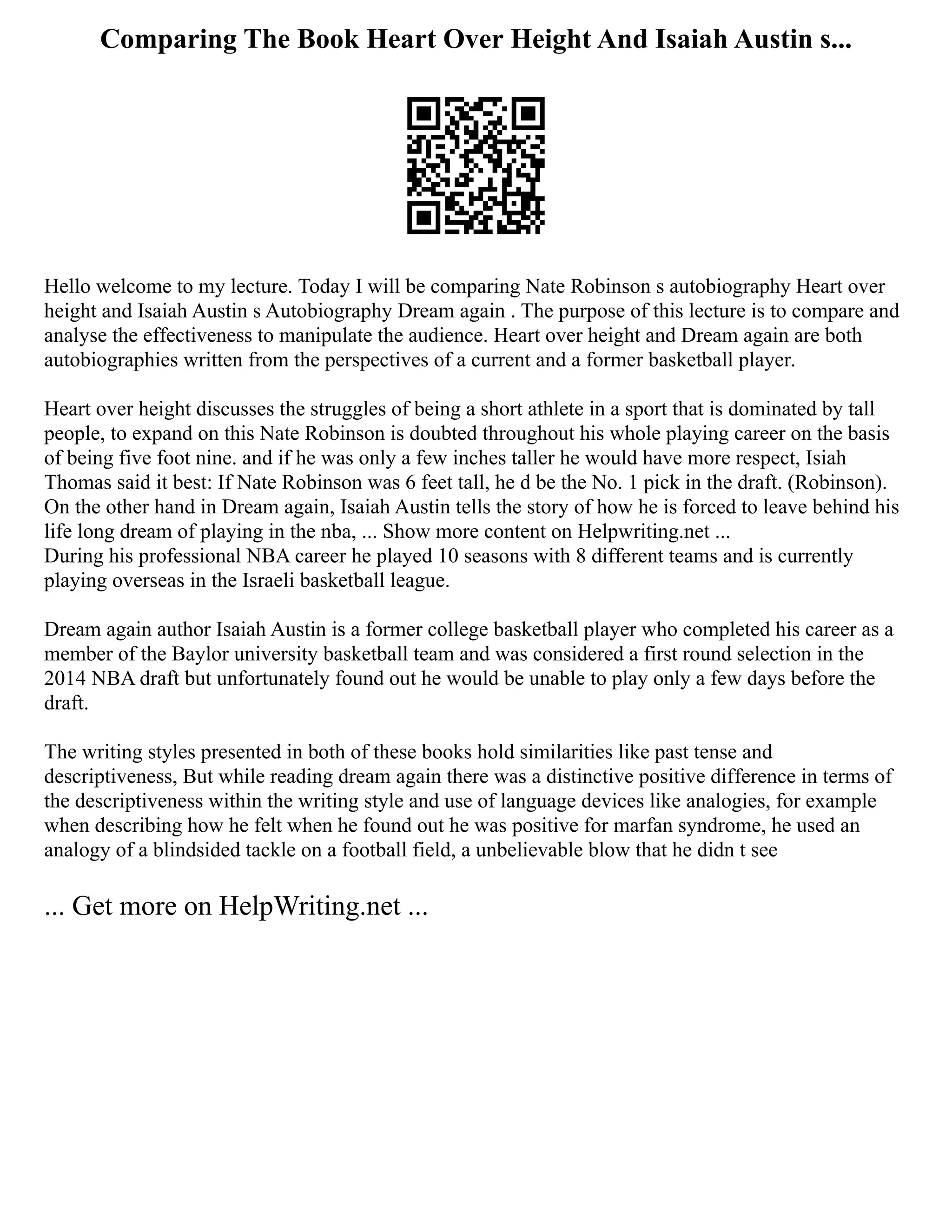 Comparing The Book Heart Over Height And Isaiah Austin s...
Hello welcome to my lecture. Today I will be comparing Nate Robinson s autobiography Heart over
height and Isaiah Austin s Autobiography Dream again . The purpose of this lecture is to compare and
analyse the effectiveness to manipulate the audience. Heart over height and Dream again are both
autobiographies written from the perspectives of a current and a former basketball player.
Heart over height discusses the struggles of being a short athlete in a sport that is dominated by tall
people, to expand on this Nate Robinson is doubted throughout his whole playing career on the basis
of being five foot nine. and if he was only a few inches taller he would have more respect, Isiah
Thomas said it best: If Nate Robinson was 6 feet tall, he d be the No. 1 pick in the draft. (Robinson).
On the other hand in Dream again, Isaiah Austin tells the story of how he is forced to leave behind his
life long dream of playing in the nba, ... Show more content on Helpwriting.net ...
During his professional NBA career he played 10 seasons with 8 different teams and is currently
playing overseas in the Israeli basketball league.
Dream again author Isaiah Austin is a former college basketball player who completed his career as a
member of the Baylor university basketball team and was considered a first round selection in the
2014 NBA draft but unfortunately found out he would be unable to play only a few days before the
draft.
The writing styles presented in both of these books hold similarities like past tense and
descriptiveness, But while reading dream again there was a distinctive positive difference in terms of
the descriptiveness within the writing style and use of language devices like analogies, for example
when describing how he felt when he found out he was positive for marfan syndrome, he used an
analogy of a blindsided tackle on a football field, a unbelievable blow that he didn t see
... Get more on HelpWriting.net ...
 