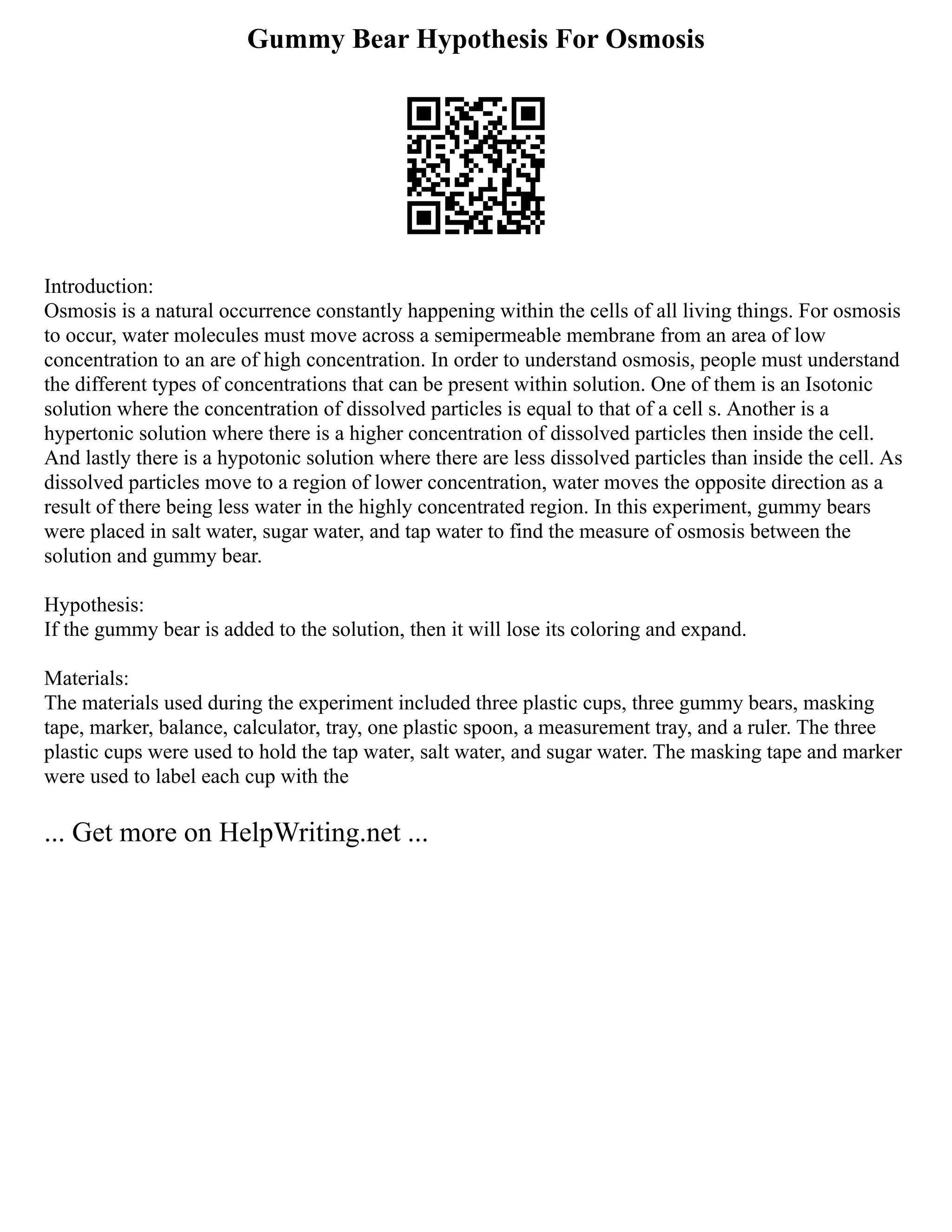 Gummy Bear Hypothesis For Osmosis
Introduction:
Osmosis is a natural occurrence constantly happening within the cells of all living things. For osmosis
to occur, water molecules must move across a semipermeable membrane from an area of low
concentration to an are of high concentration. In order to understand osmosis, people must understand
the different types of concentrations that can be present within solution. One of them is an Isotonic
solution where the concentration of dissolved particles is equal to that of a cell s. Another is a
hypertonic solution where there is a higher concentration of dissolved particles then inside the cell.
And lastly there is a hypotonic solution where there are less dissolved particles than inside the cell. As
dissolved particles move to a region of lower concentration, water moves the opposite direction as a
result of there being less water in the highly concentrated region. In this experiment, gummy bears
were placed in salt water, sugar water, and tap water to find the measure of osmosis between the
solution and gummy bear.
Hypothesis:
If the gummy bear is added to the solution, then it will lose its coloring and expand.
Materials:
The materials used during the experiment included three plastic cups, three gummy bears, masking
tape, marker, balance, calculator, tray, one plastic spoon, a measurement tray, and a ruler. The three
plastic cups were used to hold the tap water, salt water, and sugar water. The masking tape and marker
were used to label each cup with the
... Get more on HelpWriting.net ...
 
