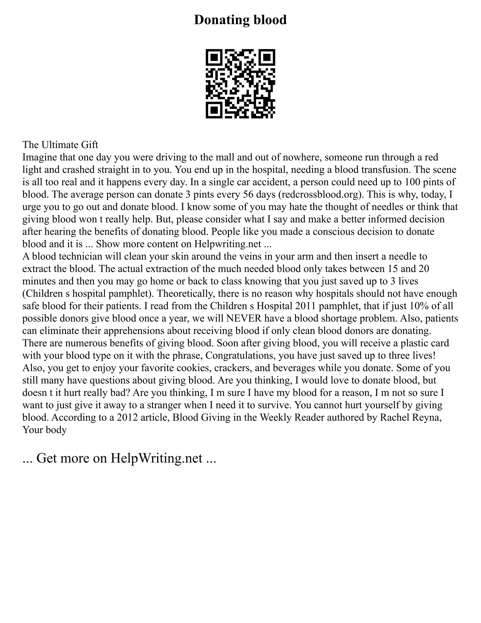 Donating blood
The Ultimate Gift
Imagine that one day you were driving to the mall and out of nowhere, someone run through a red
light and crashed straight in to you. You end up in the hospital, needing a blood transfusion. The scene
is all too real and it happens every day. In a single car accident, a person could need up to 100 pints of
blood. The average person can donate 3 pints every 56 days (redcrossblood.org). This is why, today, I
urge you to go out and donate blood. I know some of you may hate the thought of needles or think that
giving blood won t really help. But, please consider what I say and make a better informed decision
after hearing the benefits of donating blood. People like you made a conscious decision to donate
blood and it is ... Show more content on Helpwriting.net ...
A blood technician will clean your skin around the veins in your arm and then insert a needle to
extract the blood. The actual extraction of the much needed blood only takes between 15 and 20
minutes and then you may go home or back to class knowing that you just saved up to 3 lives
(Children s hospital pamphlet). Theoretically, there is no reason why hospitals should not have enough
safe blood for their patients. I read from the Children s Hospital 2011 pamphlet, that if just 10% of all
possible donors give blood once a year, we will NEVER have a blood shortage problem. Also, patients
can eliminate their apprehensions about receiving blood if only clean blood donors are donating.
There are numerous benefits of giving blood. Soon after giving blood, you will receive a plastic card
with your blood type on it with the phrase, Congratulations, you have just saved up to three lives!
Also, you get to enjoy your favorite cookies, crackers, and beverages while you donate. Some of you
still many have questions about giving blood. Are you thinking, I would love to donate blood, but
doesn t it hurt really bad? Are you thinking, I m sure I have my blood for a reason, I m not so sure I
want to just give it away to a stranger when I need it to survive. You cannot hurt yourself by giving
blood. According to a 2012 article, Blood Giving in the Weekly Reader authored by Rachel Reyna,
Your body
... Get more on HelpWriting.net ...
 