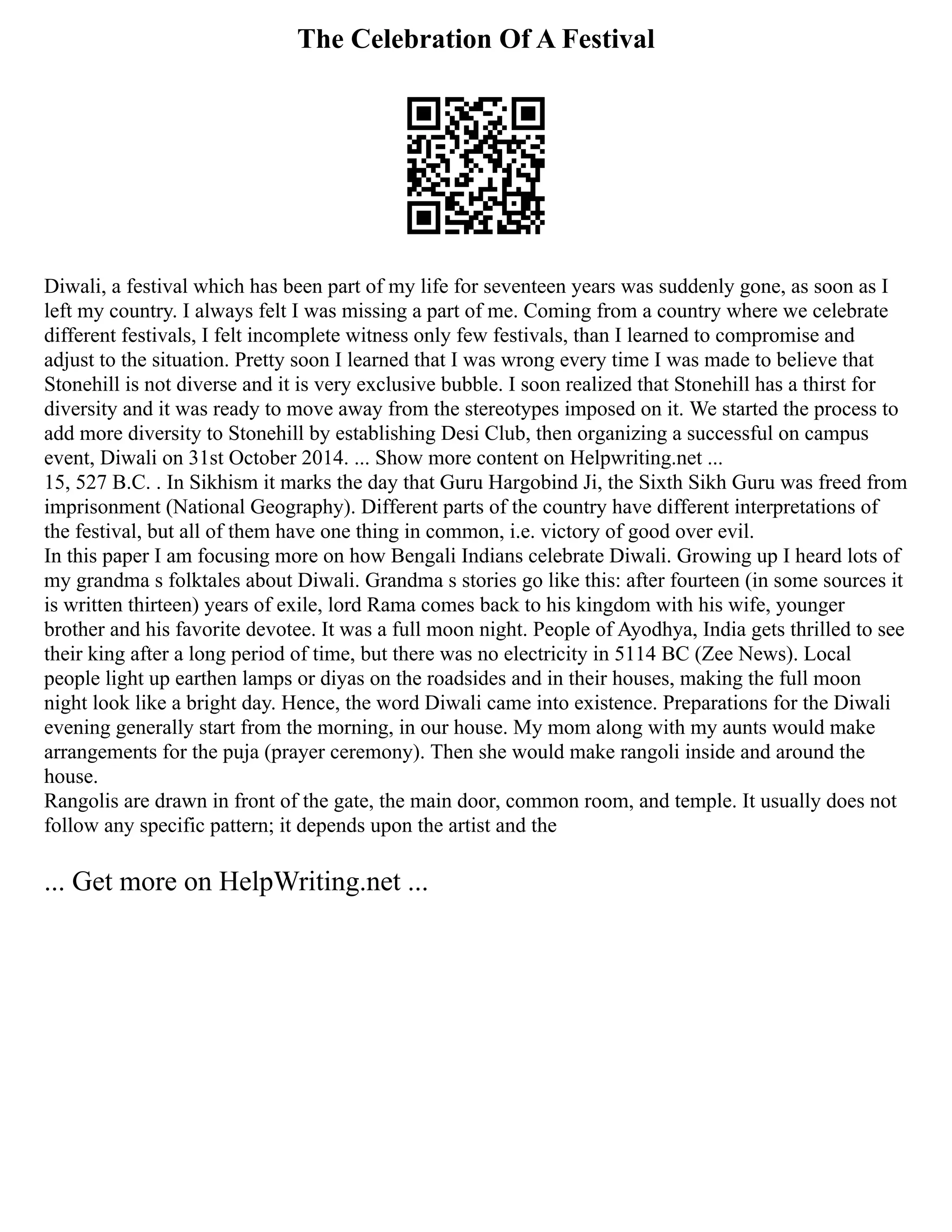 The Celebration Of A Festival
Diwali, a festival which has been part of my life for seventeen years was suddenly gone, as soon as I
left my country. I always felt I was missing a part of me. Coming from a country where we celebrate
different festivals, I felt incomplete witness only few festivals, than I learned to compromise and
adjust to the situation. Pretty soon I learned that I was wrong every time I was made to believe that
Stonehill is not diverse and it is very exclusive bubble. I soon realized that Stonehill has a thirst for
diversity and it was ready to move away from the stereotypes imposed on it. We started the process to
add more diversity to Stonehill by establishing Desi Club, then organizing a successful on campus
event, Diwali on 31st October 2014. ... Show more content on Helpwriting.net ...
15, 527 B.C. . In Sikhism it marks the day that Guru Hargobind Ji, the Sixth Sikh Guru was freed from
imprisonment (National Geography). Different parts of the country have different interpretations of
the festival, but all of them have one thing in common, i.e. victory of good over evil.
In this paper I am focusing more on how Bengali Indians celebrate Diwali. Growing up I heard lots of
my grandma s folktales about Diwali. Grandma s stories go like this: after fourteen (in some sources it
is written thirteen) years of exile, lord Rama comes back to his kingdom with his wife, younger
brother and his favorite devotee. It was a full moon night. People of Ayodhya, India gets thrilled to see
their king after a long period of time, but there was no electricity in 5114 BC (Zee News). Local
people light up earthen lamps or diyas on the roadsides and in their houses, making the full moon
night look like a bright day. Hence, the word Diwali came into existence. Preparations for the Diwali
evening generally start from the morning, in our house. My mom along with my aunts would make
arrangements for the puja (prayer ceremony). Then she would make rangoli inside and around the
house.
Rangolis are drawn in front of the gate, the main door, common room, and temple. It usually does not
follow any specific pattern; it depends upon the artist and the
... Get more on HelpWriting.net ...
 