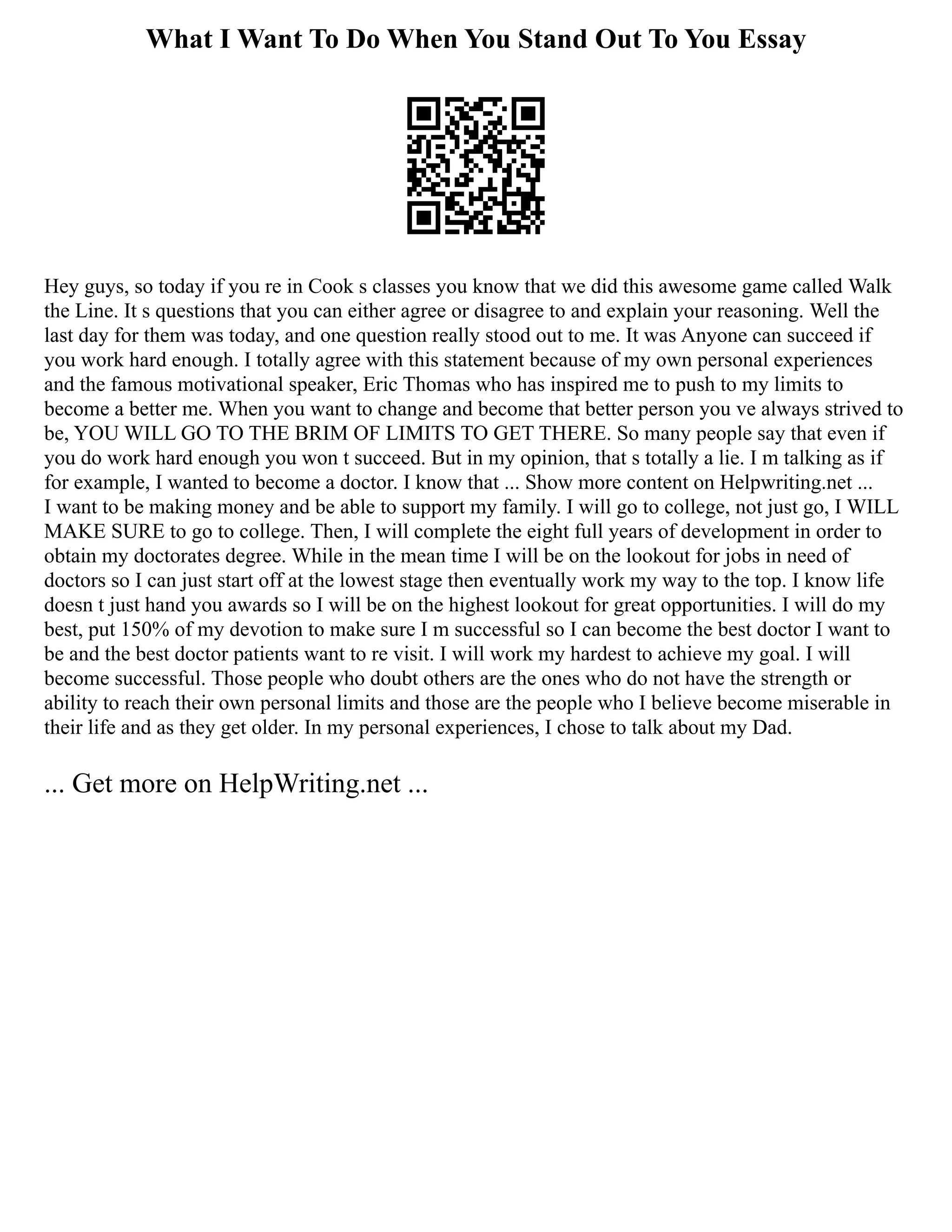 What I Want To Do When You Stand Out To You Essay
Hey guys, so today if you re in Cook s classes you know that we did this awesome game called Walk
the Line. It s questions that you can either agree or disagree to and explain your reasoning. Well the
last day for them was today, and one question really stood out to me. It was Anyone can succeed if
you work hard enough. I totally agree with this statement because of my own personal experiences
and the famous motivational speaker, Eric Thomas who has inspired me to push to my limits to
become a better me. When you want to change and become that better person you ve always strived to
be, YOU WILL GO TO THE BRIM OF LIMITS TO GET THERE. So many people say that even if
you do work hard enough you won t succeed. But in my opinion, that s totally a lie. I m talking as if
for example, I wanted to become a doctor. I know that ... Show more content on Helpwriting.net ...
I want to be making money and be able to support my family. I will go to college, not just go, I WILL
MAKE SURE to go to college. Then, I will complete the eight full years of development in order to
obtain my doctorates degree. While in the mean time I will be on the lookout for jobs in need of
doctors so I can just start off at the lowest stage then eventually work my way to the top. I know life
doesn t just hand you awards so I will be on the highest lookout for great opportunities. I will do my
best, put 150% of my devotion to make sure I m successful so I can become the best doctor I want to
be and the best doctor patients want to re visit. I will work my hardest to achieve my goal. I will
become successful. Those people who doubt others are the ones who do not have the strength or
ability to reach their own personal limits and those are the people who I believe become miserable in
their life and as they get older. In my personal experiences, I chose to talk about my Dad.
... Get more on HelpWriting.net ...
 